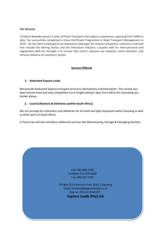 The Director
Tonderai Mawoko boasts 9 years of Road Transport and Logistics experience, spanning from 2006 to
date. He successfully completed a Unisa Certificate Programme in Road Transport Management in
2010. He has been employed as an Operations Manager for various companies, industries ventured
into include the Mining Sector and the Petroleum Industry. Coupled with his inter-personal and
negotiation skills his strength is to ensure that client’s disputes are resolved, client retention, and
timeous delivery of customers’ goods.
Services Offered
1. Dedicated Express Loads
We provide Dedicated Express transport service to destinations outlined earlier. This service has
been stream lined and very competitive to air freight taking 5 days from JHB to Drc excluding any
border delays.
2. Local Collections & Deliveries (within South Africa)
We can arrange for collections and deliveries for all small and light shipments within Gauteng as well
as other parts of South Africa.
In future we will also introduce additional services like Warehousing, Storage & Packaging facilities.
Cell: 082 888 2196
Landline: 011 070 8548
Fax: 086 563 7187
PO Box 7213 Bonaero Park 1619 | Gauteng
Email: tonderai@expressloads.co.za
Reg no: 2011/119102/07
Express Loads (Pty) Ltd
 
