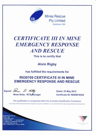 Mines Rescue
Pty Limited
Established 1926
CERTIFICATE III N MIA{E
EMERGEI{CY RESPO]YSE
A]YD RE,SCUE
This is to certify that
Alvin Rigby
has fulfilled the requirements for
RII3O7O9 CERTIFICATE III IN MINE
EMERGENCY RESPONSE AND RESCUE
sisned= L ,U /e/
Brian Kelly - *rLi^nager
Dated: 23 May 2012
Certificate lD: RES001 8324
The qualification is recognised within the Australian Qualification Framework
A summary of the employability skills developed through this qualification can be downloaded from httpJ/employabitityskitls.training.com.au
....7
--r!e....4
....qI'
q
€
NrricsaLrr: R[{ststo
TtAi r r
 