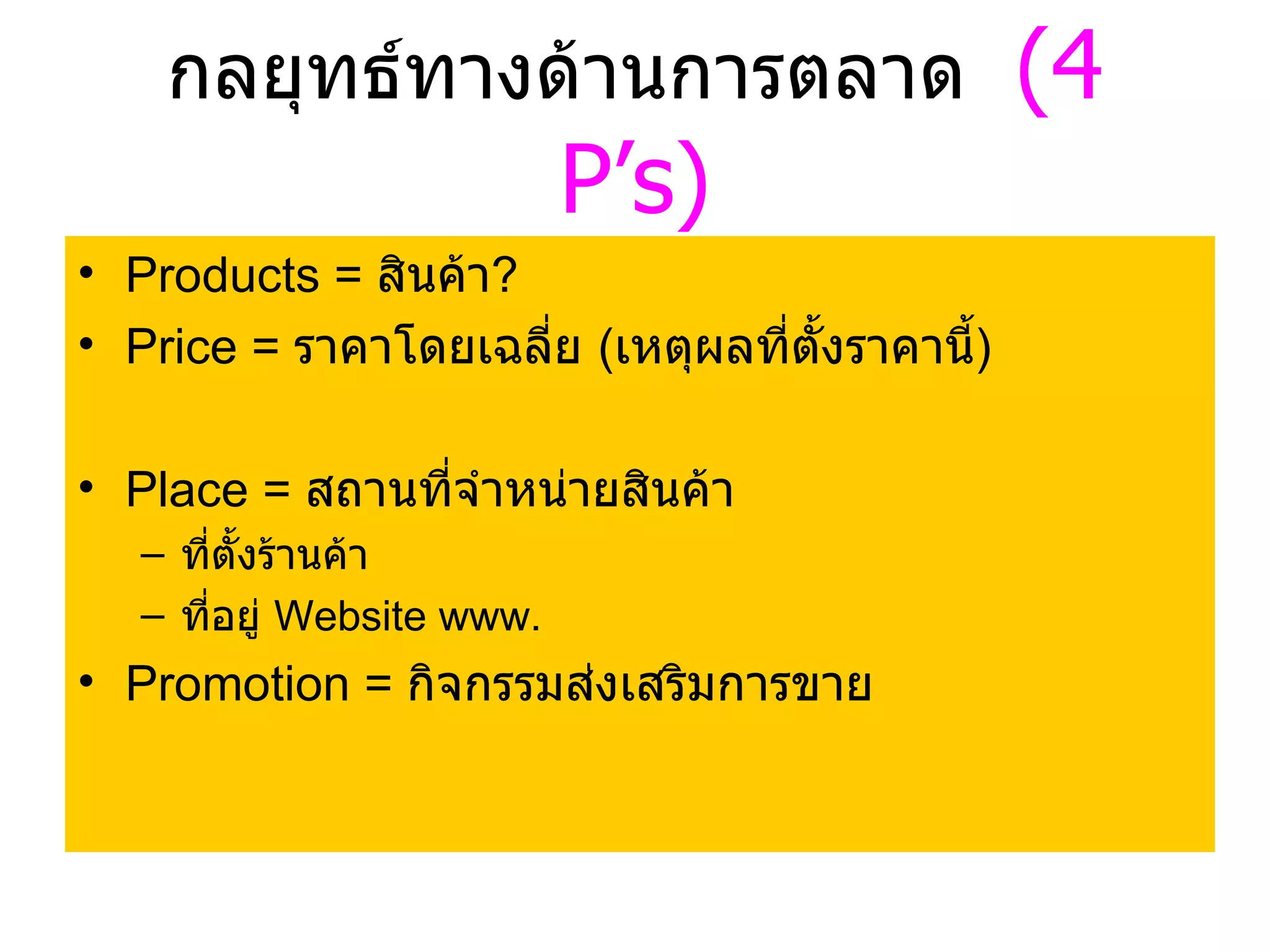 กลยุทธ์ทางด้านการตลาด  (4  P’s) Products =  สินค้า ? Price =  ราคาโดยเฉลี่ย  ( เหตุผลที่ตั้งราคานี้ ) Place =  สถานที่จำหน่ายสินค้า ที่ตั้งร้านค้า ที่อยู่  Website www.  Promotion =  กิจกรรมส่งเสริมการขาย 