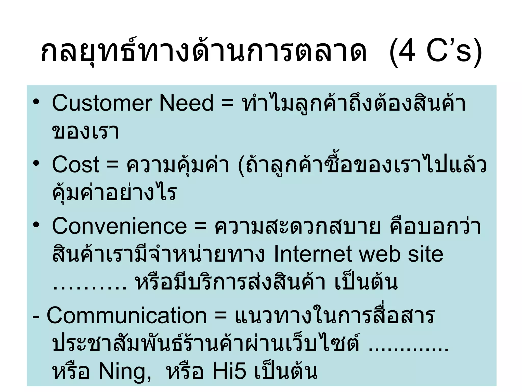 กลยุทธ์ทางด้านการตลาด  (4 C’s) Customer Need =  ทำไมลูกค้าถึงต้องสินค้าของเรา Cost =  ความคุ้มค่า  ( ถ้าลูกค้าซื้อของเราไปแล้วคุ้มค่าอย่างไร Convenience =  ความสะดวกสบาย คือบอกว่าสินค้าเรามีจำหน่ายทาง  Internet web site ……….  หรือมีบริการส่งสินค้า เป็นต้น - Communication =  แนวทางในการสื่อสารประชาสัมพันธ์ร้านค้าผ่านเว็บไซต์  ………… .  หรือ  Ning,  หรือ  Hi5  เป็นต้น 
