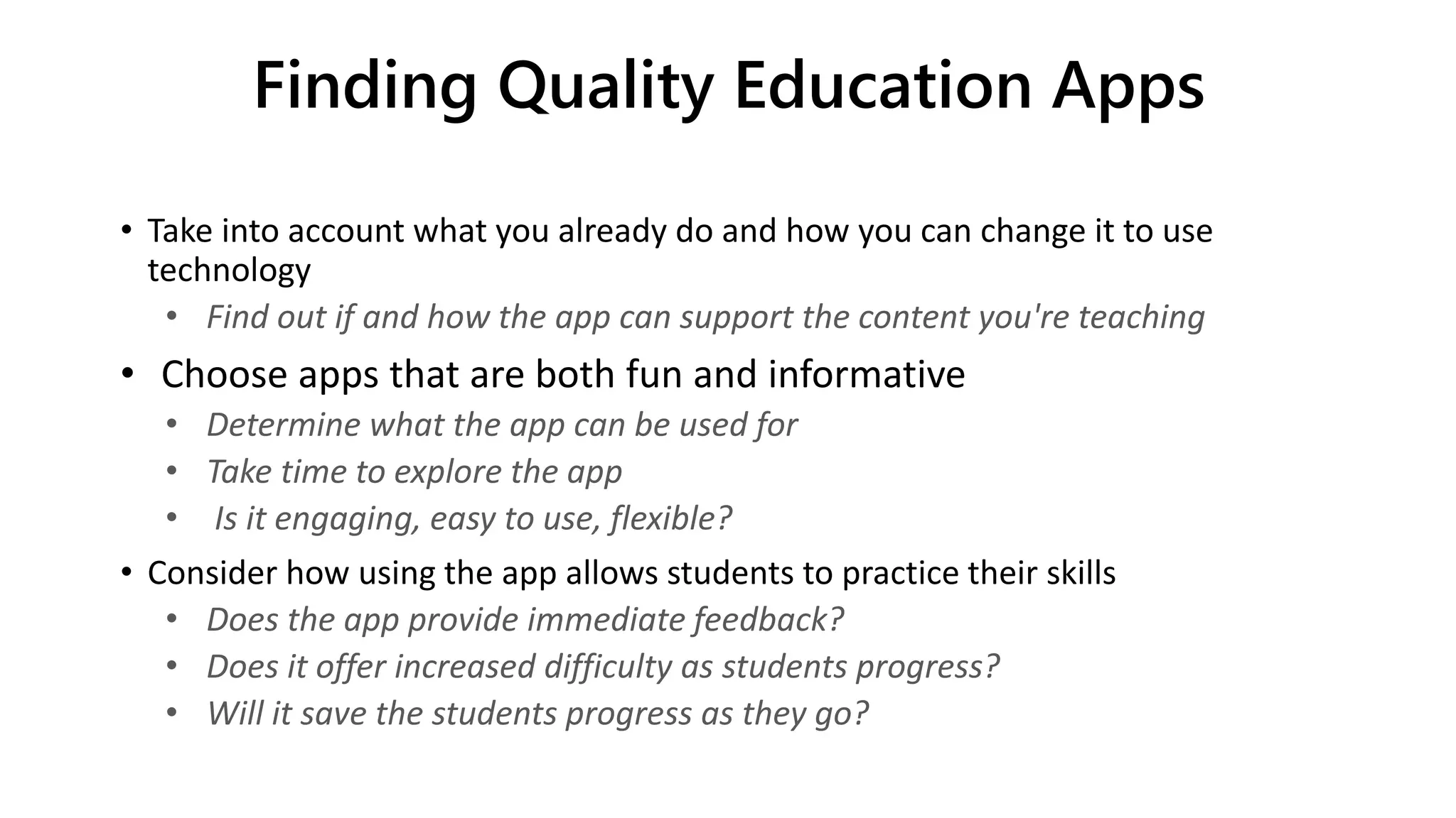 Finding Quality Education Apps
• Take into account what you already do and how you can change it to use
technology
• Find out if and how the app can support the content you're teaching
• Choose apps that are both fun and informative
• Determine what the app can be used for
• Take time to explore the app
• Is it engaging, easy to use, flexible?
• Consider how using the app allows students to practice their skills
• Does the app provide immediate feedback?
• Does it offer increased difficulty as students progress?
• Will it save the students progress as they go?
 