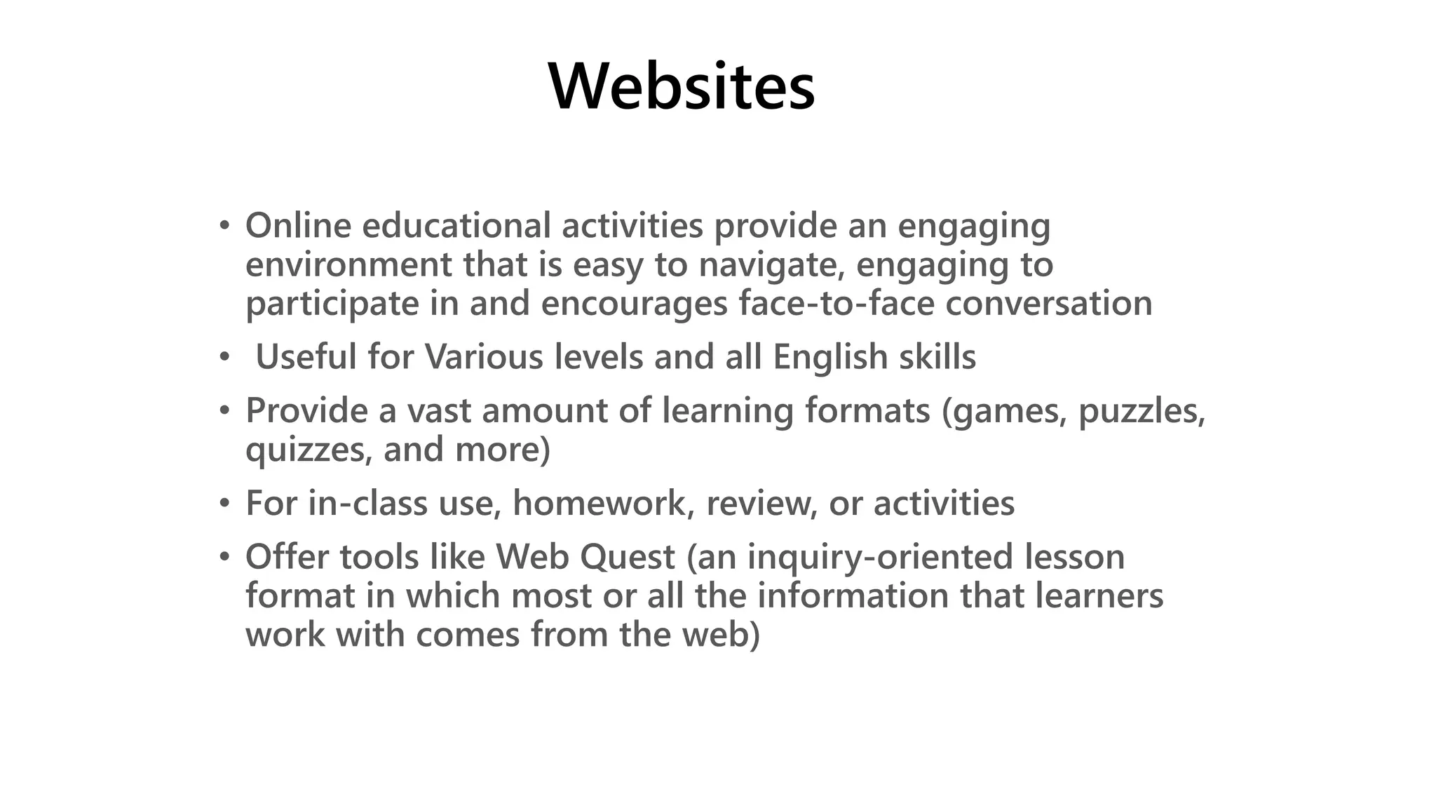 Websites
• Online educational activities provide an engaging
environment that is easy to navigate, engaging to
participate in and encourages face-to-face conversation
• Useful for Various levels and all English skills
• Provide a vast amount of learning formats (games, puzzles,
quizzes, and more)
• For in-class use, homework, review, or activities
• Offer tools like Web Quest (an inquiry-oriented lesson
format in which most or all the information that learners
work with comes from the web)
 