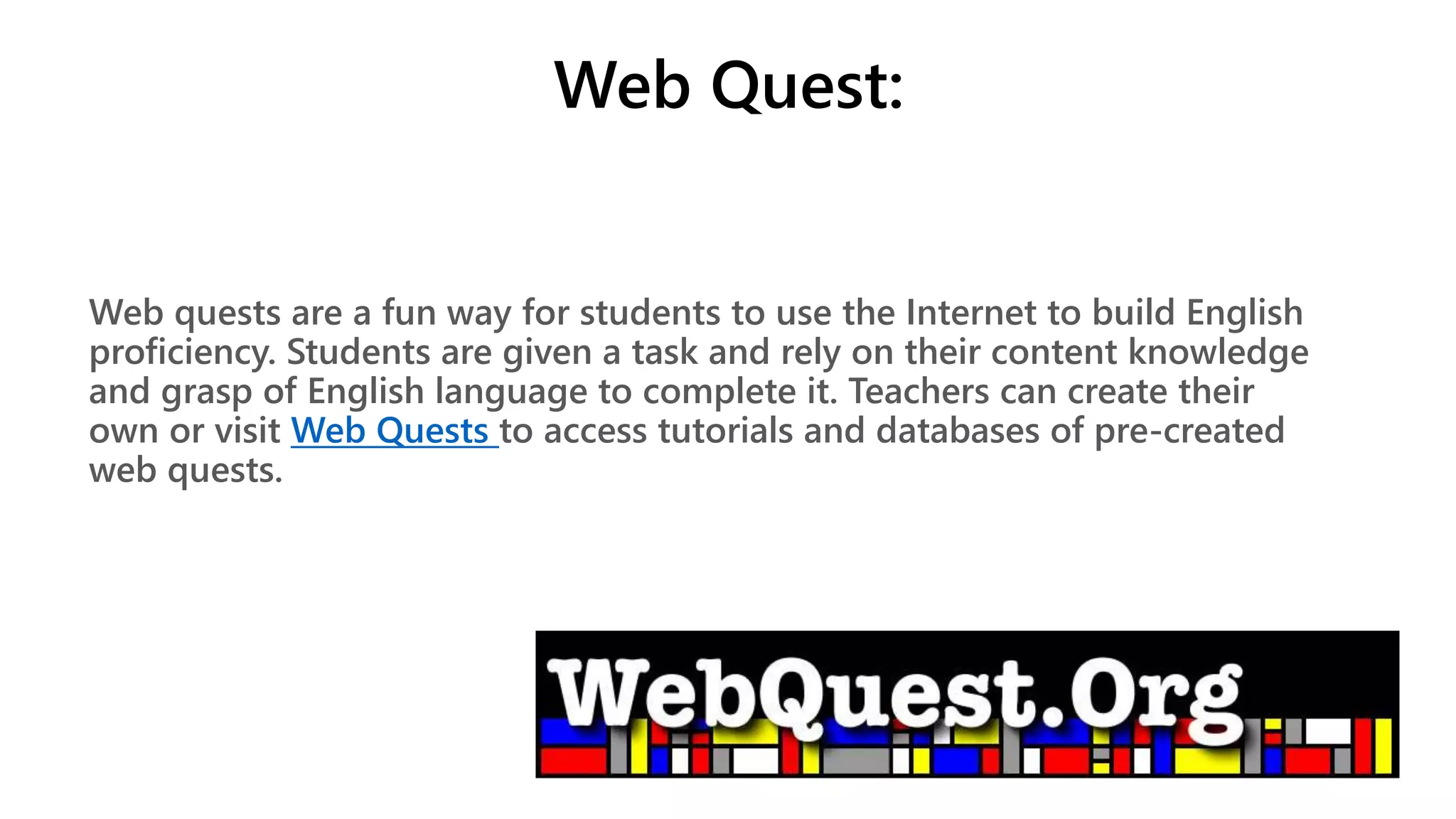 Web Quest:
Web quests are a fun way for students to use the Internet to build English
proficiency. Students are given a task and rely on their content knowledge
and grasp of English language to complete it. Teachers can create their
own or visit Web Quests to access tutorials and databases of pre-created
web quests.
 