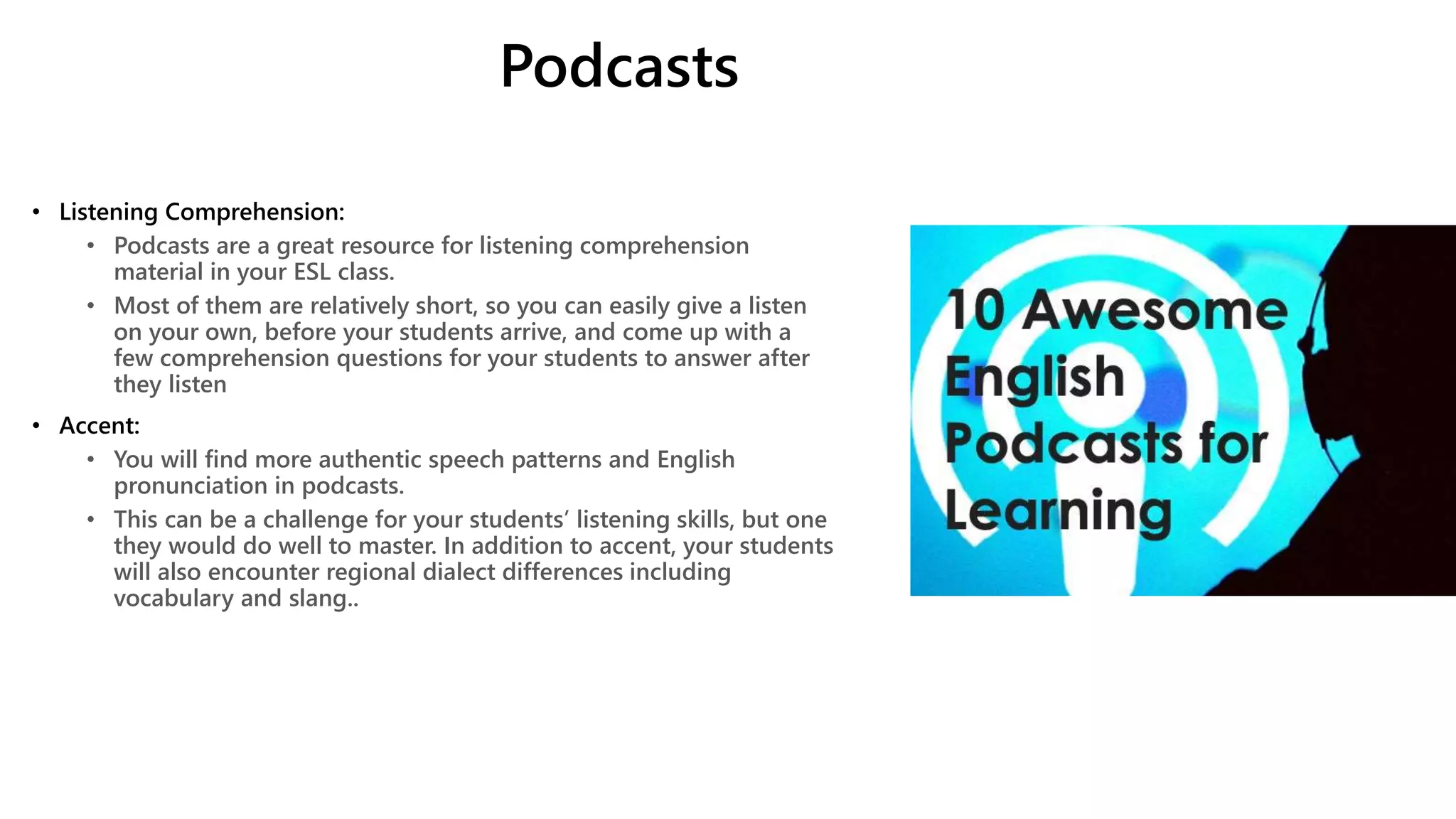 Podcasts
• Listening Comprehension:
• Podcasts are a great resource for listening comprehension
material in your ESL class.
• Most of them are relatively short, so you can easily give a listen
on your own, before your students arrive, and come up with a
few comprehension questions for your students to answer after
they listen
• Accent:
• You will find more authentic speech patterns and English
pronunciation in podcasts.
• This can be a challenge for your students’ listening skills, but one
they would do well to master. In addition to accent, your students
will also encounter regional dialect differences including
vocabulary and slang..
 