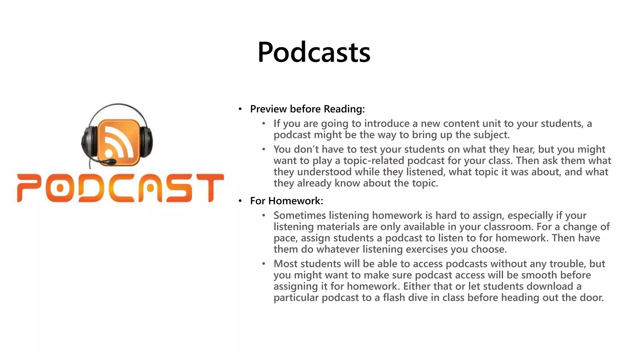 Podcasts
• Preview before Reading:
• If you are going to introduce a new content unit to your students, a
podcast might be the way to bring up the subject.
• You don’t have to test your students on what they hear, but you might
want to play a topic-related podcast for your class. Then ask them what
they understood while they listened, what topic it was about, and what
they already know about the topic.
• For Homework:
• Sometimes listening homework is hard to assign, especially if your
listening materials are only available in your classroom. For a change of
pace, assign students a podcast to listen to for homework. Then have
them do whatever listening exercises you choose.
• Most students will be able to access podcasts without any trouble, but
you might want to make sure podcast access will be smooth before
assigning it for homework. Either that or let students download a
particular podcast to a flash dive in class before heading out the door.
 