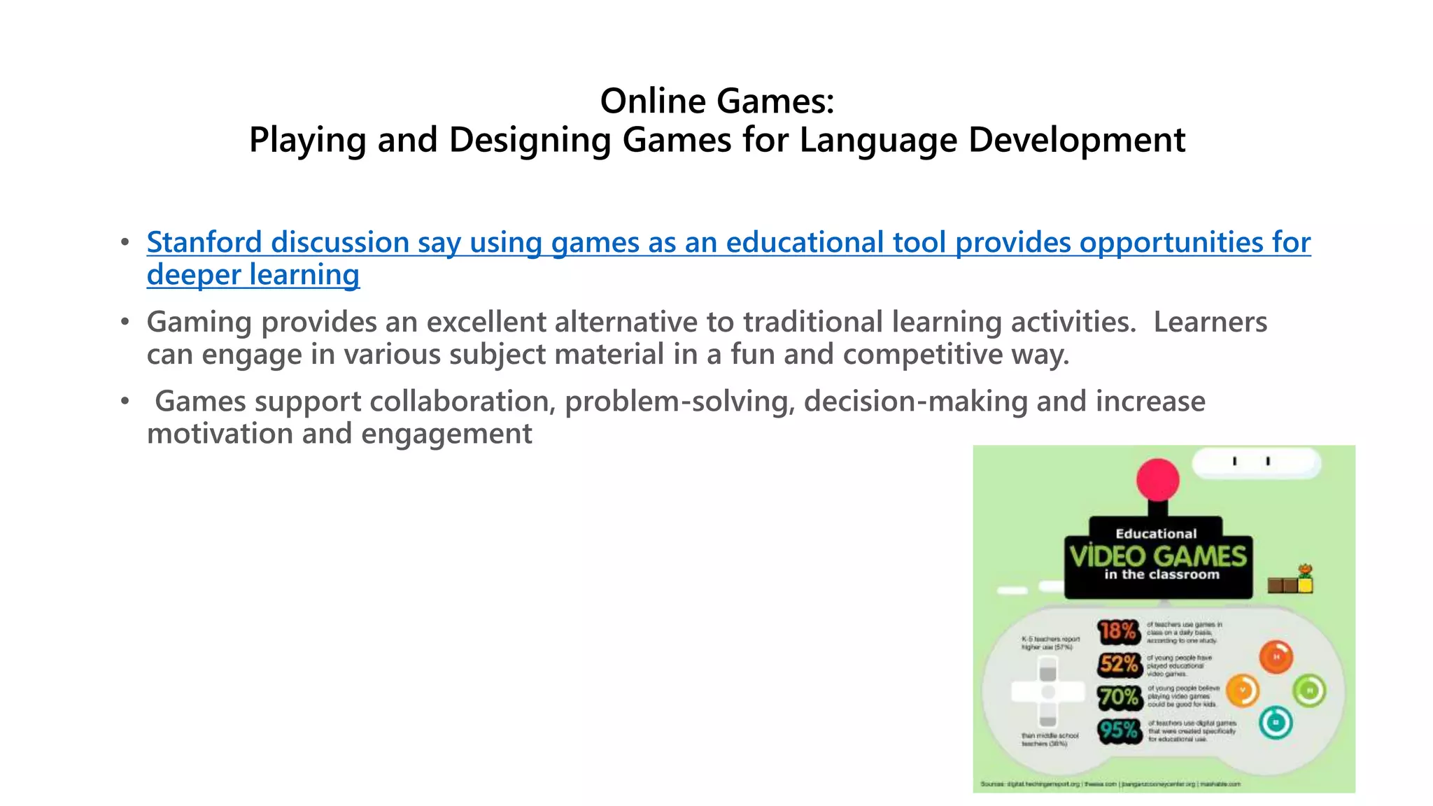 Online Games:
Playing and Designing Games for Language Development
• Stanford discussion say using games as an educational tool provides opportunities for
deeper learning
• Gaming provides an excellent alternative to traditional learning activities. Learners
can engage in various subject material in a fun and competitive way.
• Games support collaboration, problem-solving, decision-making and increase
motivation and engagement
 