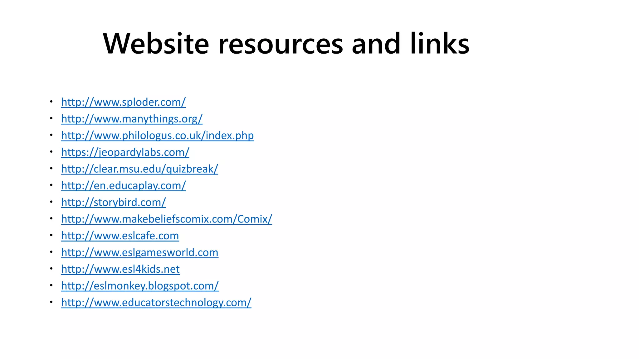 Website resources and links
 http://www.sploder.com/
 http://www.manythings.org/
 http://www.philologus.co.uk/index.php
 https://jeopardylabs.com/
 http://clear.msu.edu/quizbreak/
 http://en.educaplay.com/
 http://storybird.com/
 http://www.makebeliefscomix.com/Comix/
 http://www.eslcafe.com
 http://www.eslgamesworld.com
 http://www.esl4kids.net
 http://eslmonkey.blogspot.com/
 http://www.educatorstechnology.com/
 