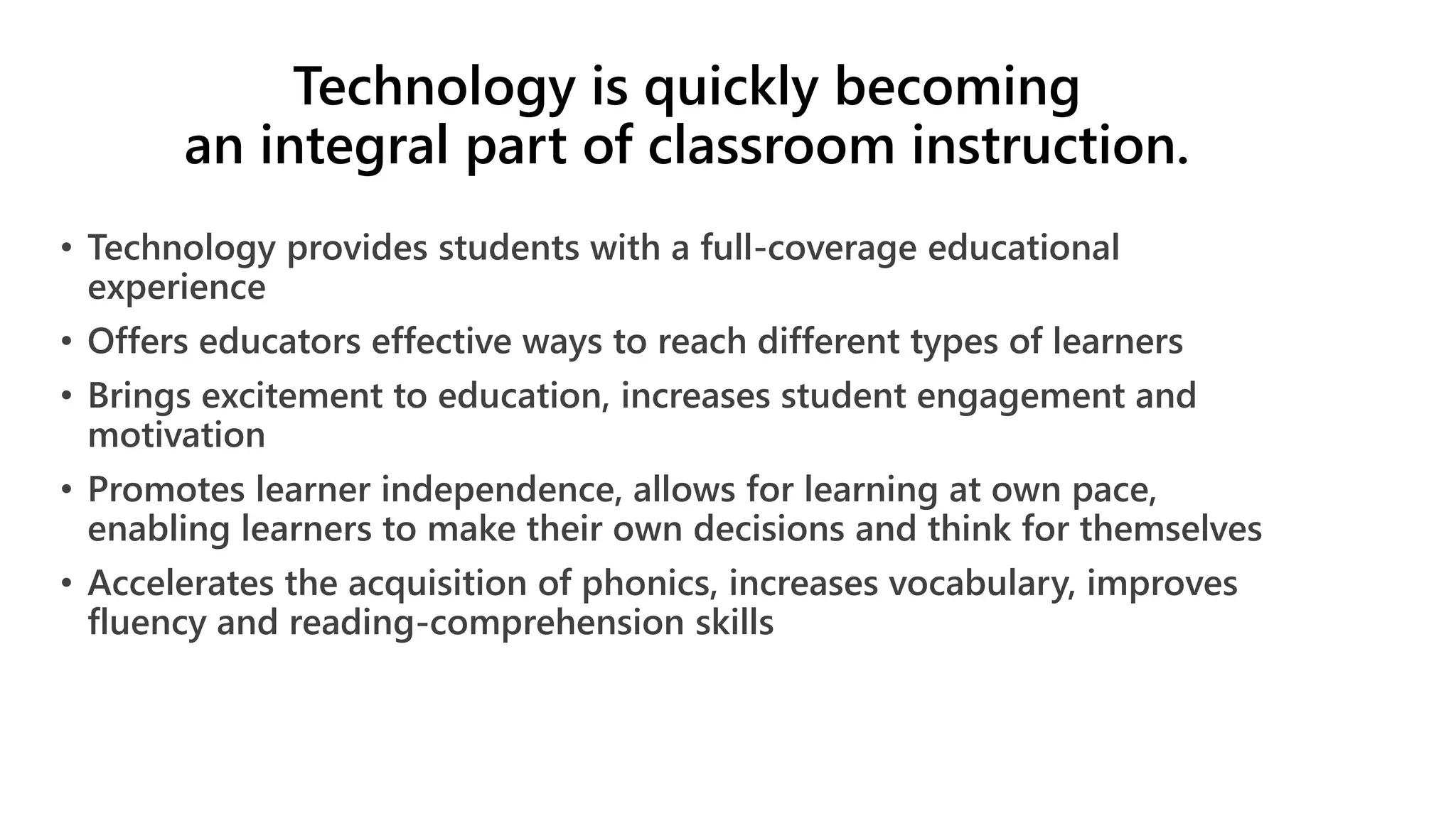Technology is quickly becoming
an integral part of classroom instruction.
• Technology provides students with a full-coverage educational
experience
• Offers educators effective ways to reach different types of learners
• Brings excitement to education, increases student engagement and
motivation
• Promotes learner independence, allows for learning at own pace,
enabling learners to make their own decisions and think for themselves
• Accelerates the acquisition of phonics, increases vocabulary, improves
fluency and reading-comprehension skills
 