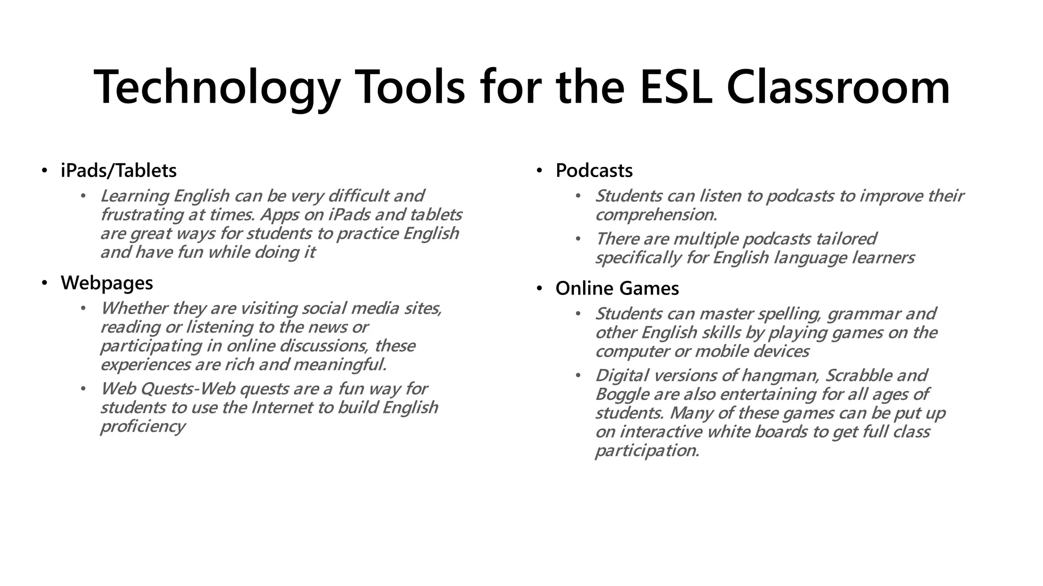 Technology Tools for the ESL Classroom
• iPads/Tablets
• Learning English can be very difficult and
frustrating at times. Apps on iPads and tablets
are great ways for students to practice English
and have fun while doing it
• Webpages
• Whether they are visiting social media sites,
reading or listening to the news or
participating in online discussions, these
experiences are rich and meaningful.
• Web Quests-Web quests are a fun way for
students to use the Internet to build English
proficiency
• Podcasts
• Students can listen to podcasts to improve their
comprehension.
• There are multiple podcasts tailored
specifically for English language learners
• Online Games
• Students can master spelling, grammar and
other English skills by playing games on the
computer or mobile devices
• Digital versions of hangman, Scrabble and
Boggle are also entertaining for all ages of
students. Many of these games can be put up
on interactive white boards to get full class
participation.
 