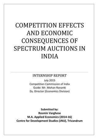 COMPETITION EFFECTS
AND ECONOMIC
CONSEQUENCES OF
SPECTRUM AUCTIONS IN
INDIA
INTERNSHIP REPORT
July 2015
Competition Commission of India
Guide: Mr. Mohan Ronanki
Dy. Director (Economics Division)
Submitted by:
Rosmin Varghese
M.A. Applied Economics (2014-16)
Centre for Development Studies (JNU), Trivandrum
 