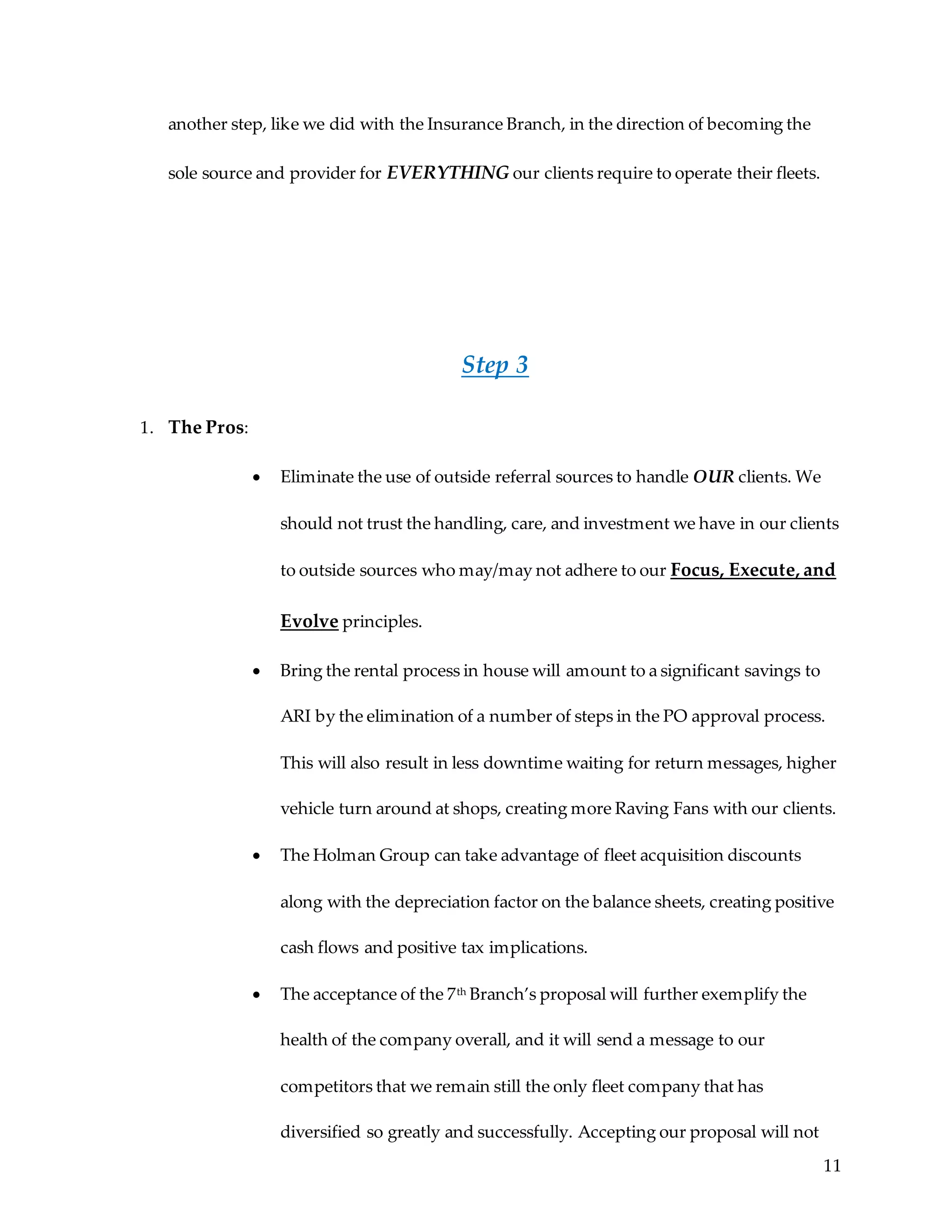 11
another step, like we did with the Insurance Branch, in the direction of becoming the
sole source and provider for EVERYTHING our clients require to operate their fleets.
Step 3
1. The Pros:
 Eliminate the use of outside referral sources to handle OUR clients. We
should not trust the handling, care, and investment we have in our clients
to outside sources who may/may not adhere to our Focus, Execute, and
Evolve principles.
 Bring the rental process in house will amount to a significant savings to
ARI by the elimination of a number of steps in the PO approval process.
This will also result in less downtime waiting for return messages, higher
vehicle turn around at shops, creating more Raving Fans with our clients.
 The Holman Group can take advantage of fleet acquisition discounts
along with the depreciation factor on the balance sheets, creating positive
cash flows and positive tax implications.
 The acceptance of the 7th Branch’s proposal will further exemplify the
health of the company overall, and it will send a message to our
competitors that we remain still the only fleet company that has
diversified so greatly and successfully. Accepting our proposal will not
 