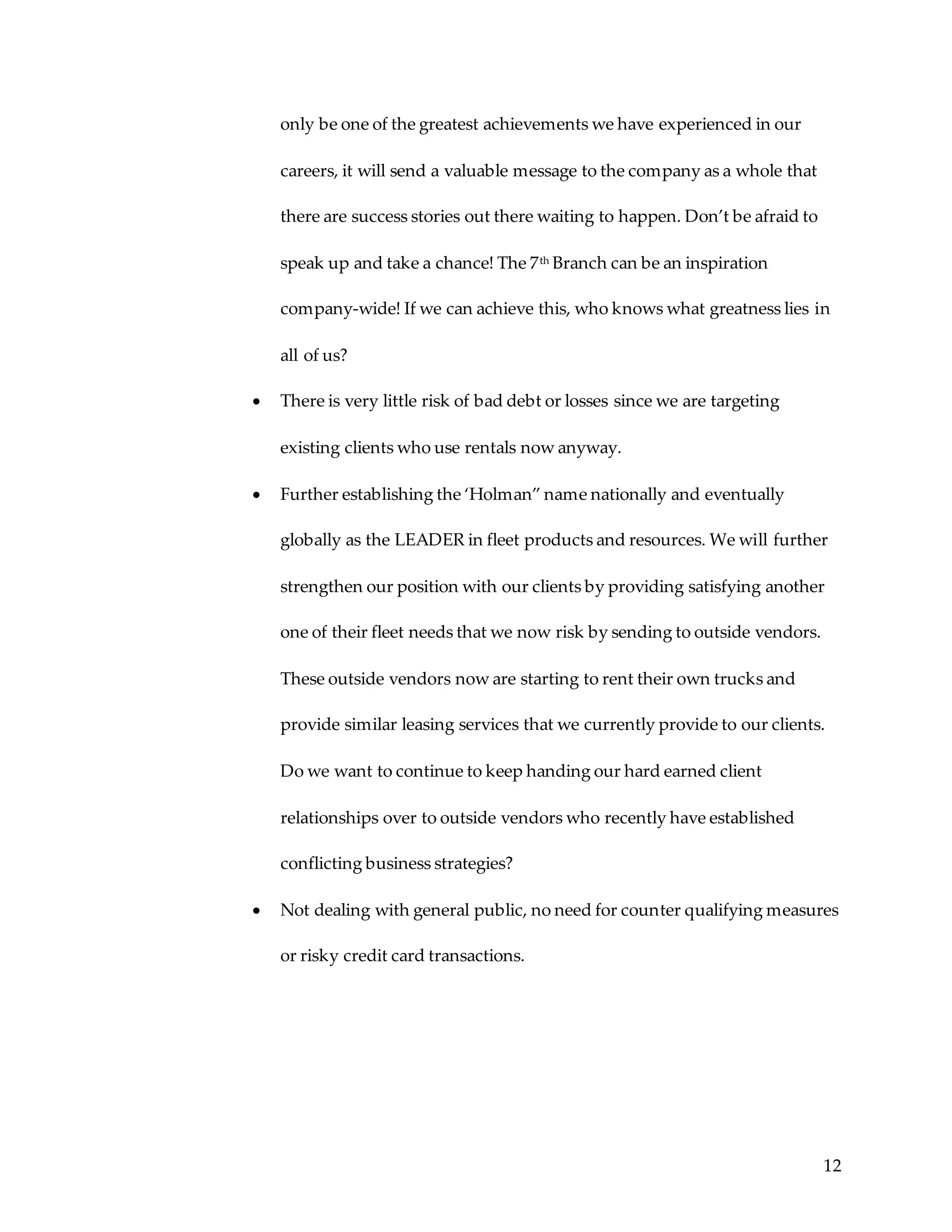 12
only be one of the greatest achievements we have experienced in our
careers, it will send a valuable message to the company as a whole that
there are success stories out there waiting to happen. Don’t be afraid to
speak up and take a chance! The 7th Branch can be an inspiration
company-wide! If we can achieve this, who knows what greatness lies in
all of us?
 There is very little risk of bad debt or losses since we are targeting
existing clients who use rentals now anyway.
 Further establishing the ‘Holman” name nationally and eventually
globally as the LEADER in fleet products and resources. We will further
strengthen our position with our clients by providing satisfying another
one of their fleet needs that we now risk by sending to outside vendors.
These outside vendors now are starting to rent their own trucks and
provide similar leasing services that we currently provide to our clients.
Do we want to continue to keep handing our hard earned client
relationships over to outside vendors who recently have established
conflicting business strategies?
 Not dealing with general public, no need for counter qualifying measures
or risky credit card transactions.
 