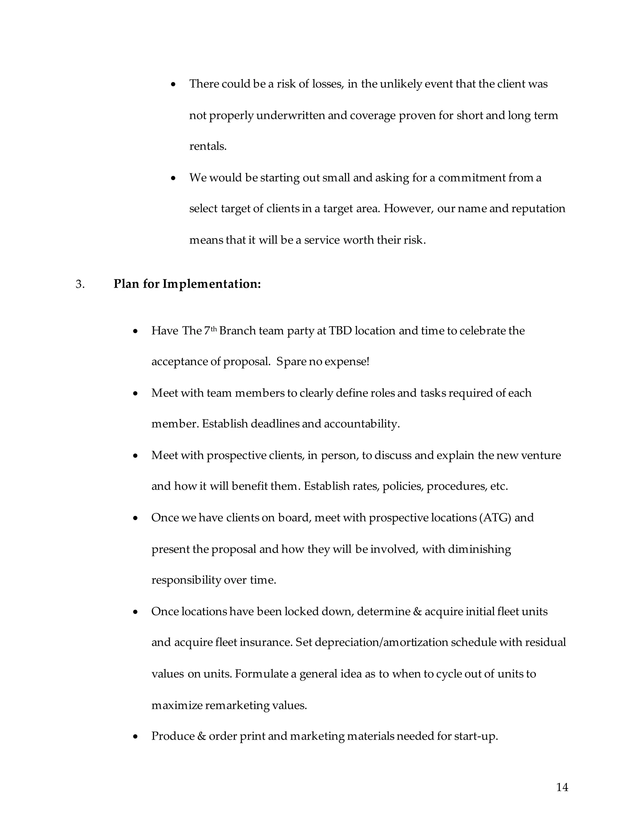 14
 There could be a risk of losses, in the unlikely event that the client was
not properly underwritten and coverage proven for short and long term
rentals.
 We would be starting out small and asking for a commitment from a
select target of clients in a target area. However, our name and reputation
means that it will be a service worth their risk.
3. Plan for Implementation:
 Have The 7th Branch team party at TBD location and time to celebrate the
acceptance of proposal. Spare no expense!
 Meet with team members to clearly define roles and tasks required of each
member. Establish deadlines and accountability.
 Meet with prospective clients, in person, to discuss and explain the new venture
and how it will benefit them. Establish rates, policies, procedures, etc.
 Once we have clients on board, meet with prospective locations (ATG) and
present the proposal and how they will be involved, with diminishing
responsibility over time.
 Once locations have been locked down, determine & acquire initial fleet units
and acquire fleet insurance. Set depreciation/amortization schedule with residual
values on units. Formulate a general idea as to when to cycle out of units to
maximize remarketing values.
 Produce & order print and marketing materials needed for start-up.
 