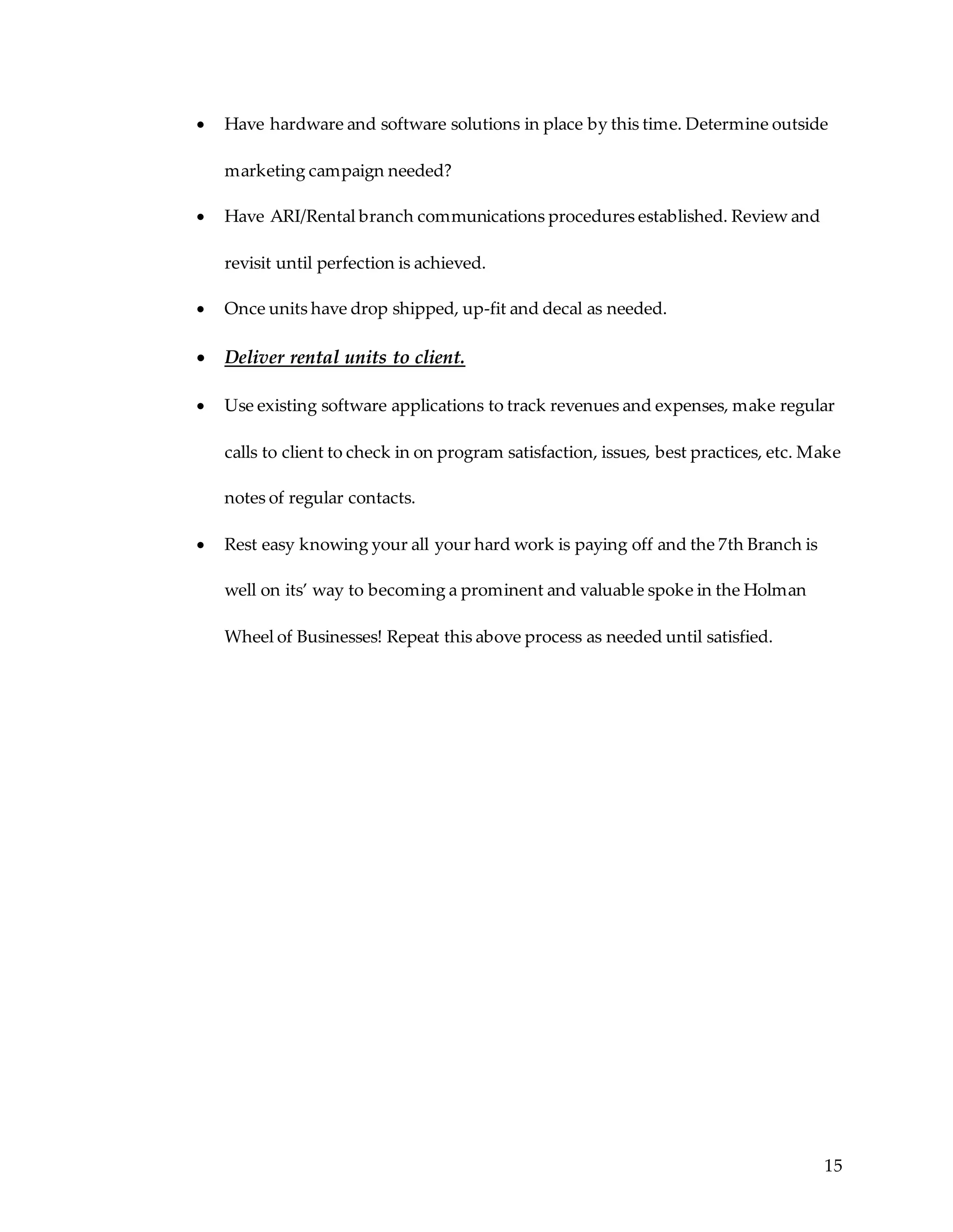 15
 Have hardware and software solutions in place by this time. Determine outside
marketing campaign needed?
 Have ARI/Rental branch communications procedures established. Review and
revisit until perfection is achieved.
 Once units have drop shipped, up-fit and decal as needed.
 Deliver rental units to client.
 Use existing software applications to track revenues and expenses, make regular
calls to client to check in on program satisfaction, issues, best practices, etc. Make
notes of regular contacts.
 Rest easy knowing your all your hard work is paying off and the 7th Branch is
well on its’ way to becoming a prominent and valuable spoke in the Holman
Wheel of Businesses! Repeat this above process as needed until satisfied.
 