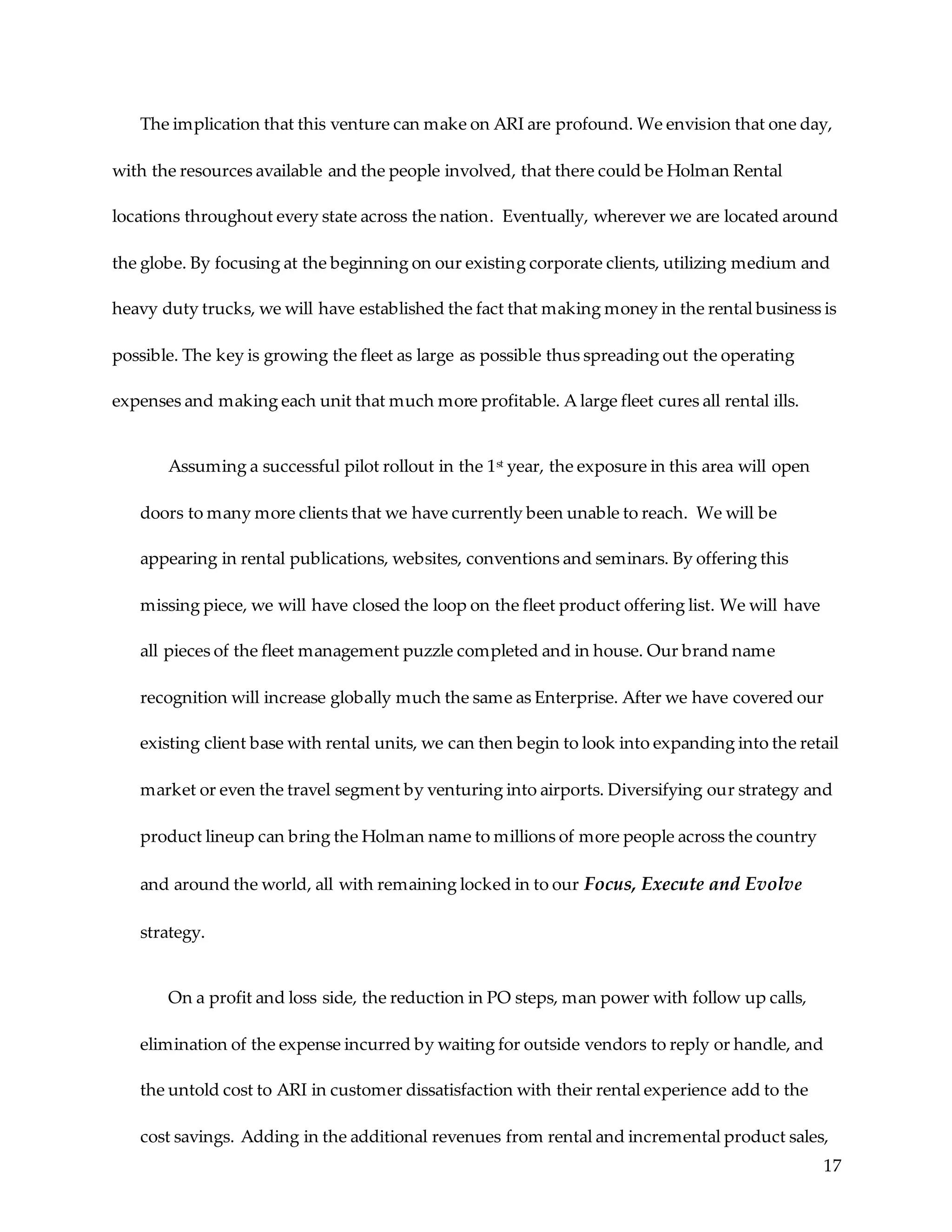17
The implication that this venture can make on ARI are profound. We envision that one day,
with the resources available and the people involved, that there could be Holman Rental
locations throughout every state across the nation. Eventually, wherever we are located around
the globe. By focusing at the beginning on our existing corporate clients, utilizing medium and
heavy duty trucks, we will have established the fact that making money in the rental business is
possible. The key is growing the fleet as large as possible thus spreading out the operating
expenses and making each unit that much more profitable. A large fleet cures all rental ills.
Assuming a successful pilot rollout in the 1st year, the exposure in this area will open
doors to many more clients that we have currently been unable to reach. We will be
appearing in rental publications, websites, conventions and seminars. By offering this
missing piece, we will have closed the loop on the fleet product offering list. We will have
all pieces of the fleet management puzzle completed and in house. Our brand name
recognition will increase globally much the same as Enterprise. After we have covered our
existing client base with rental units, we can then begin to look into expanding into the retail
market or even the travel segment by venturing into airports. Diversifying our strategy and
product lineup can bring the Holman name to millions of more people across the country
and around the world, all with remaining locked in to our Focus, Execute and Evolve
strategy.
On a profit and loss side, the reduction in PO steps, man power with follow up calls,
elimination of the expense incurred by waiting for outside vendors to reply or handle, and
the untold cost to ARI in customer dissatisfaction with their rental experience add to the
cost savings. Adding in the additional revenues from rental and incremental product sales,
 