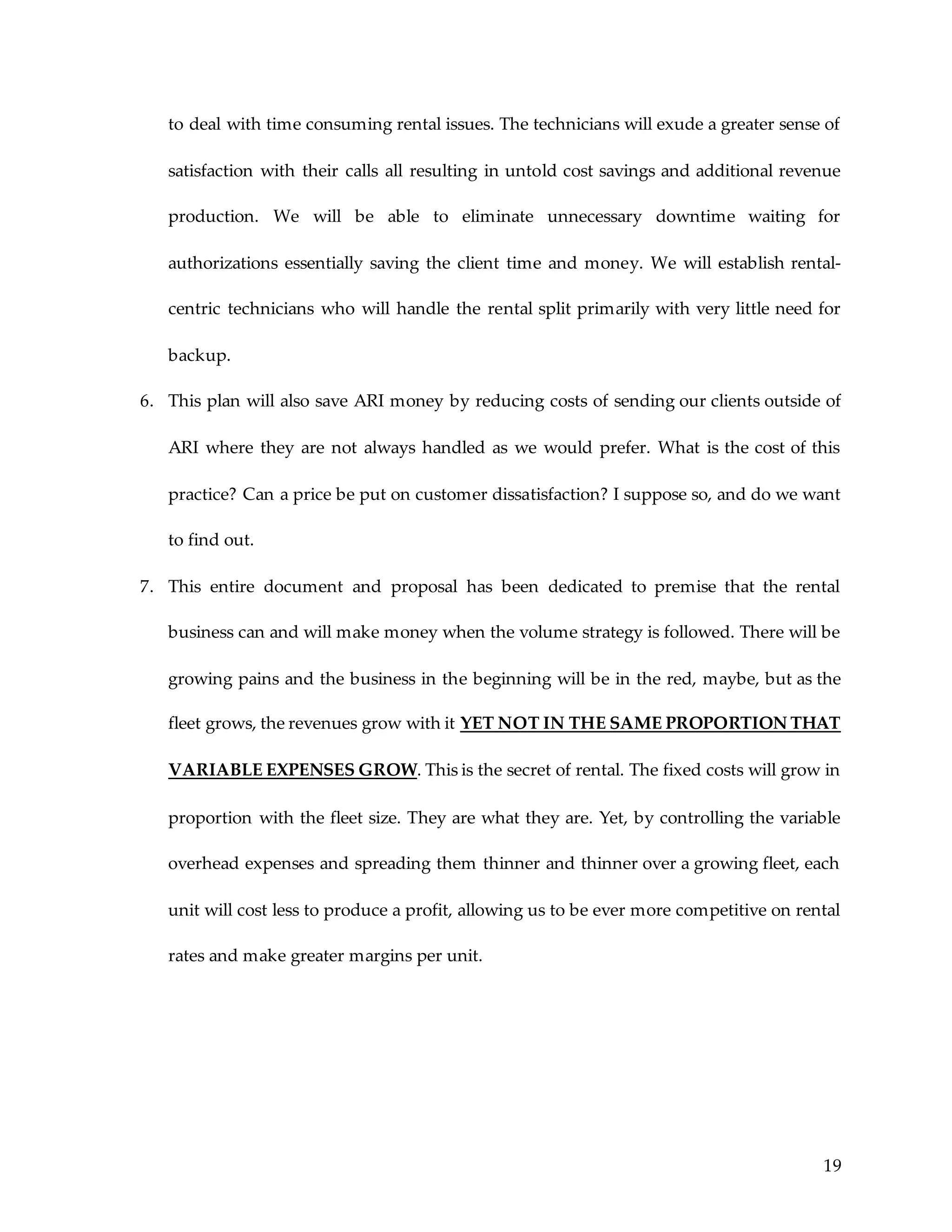 19
to deal with time consuming rental issues. The technicians will exude a greater sense of
satisfaction with their calls all resulting in untold cost savings and additional revenue
production. We will be able to eliminate unnecessary downtime waiting for
authorizations essentially saving the client time and money. We will establish rental-
centric technicians who will handle the rental split primarily with very little need for
backup.
6. This plan will also save ARI money by reducing costs of sending our clients outside of
ARI where they are not always handled as we would prefer. What is the cost of this
practice? Can a price be put on customer dissatisfaction? I suppose so, and do we want
to find out.
7. This entire document and proposal has been dedicated to premise that the rental
business can and will make money when the volume strategy is followed. There will be
growing pains and the business in the beginning will be in the red, maybe, but as the
fleet grows, the revenues grow with it YET NOT IN THE SAME PROPORTION THAT
VARIABLE EXPENSES GROW. This is the secret of rental. The fixed costs will grow in
proportion with the fleet size. They are what they are. Yet, by controlling the variable
overhead expenses and spreading them thinner and thinner over a growing fleet, each
unit will cost less to produce a profit, allowing us to be ever more competitive on rental
rates and make greater margins per unit.
 