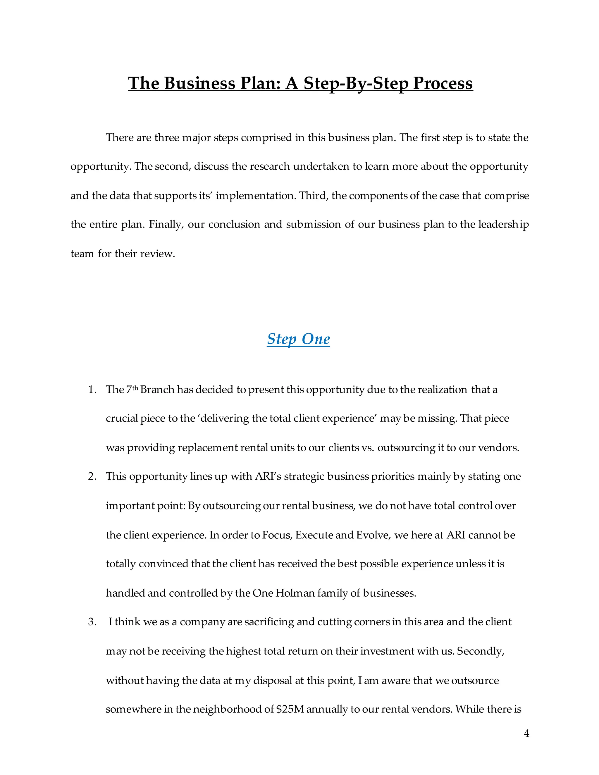 4
The Business Plan: A Step-By-Step Process
There are three major steps comprised in this business plan. The first step is to state the
opportunity. The second, discuss the research undertaken to learn more about the opportunity
and the data that supports its’ implementation. Third, the components of the case that comprise
the entire plan. Finally, our conclusion and submission of our business plan to the leadership
team for their review.
Step One
1. The 7th Branch has decided to present this opportunity due to the realization that a
crucial piece to the ‘delivering the total client experience’ may be missing. That piece
was providing replacement rental units to our clients vs. outsourcing it to our vendors.
2. This opportunity lines up with ARI’s strategic business priorities mainly by stating one
important point: By outsourcing our rental business, we do not have total control over
the client experience. In order to Focus, Execute and Evolve, we here at ARI cannot be
totally convinced that the client has received the best possible experience unless it is
handled and controlled by the One Holman family of businesses.
3. I think we as a company are sacrificing and cutting corners in this area and the client
may not be receiving the highest total return on their investment with us. Secondly,
without having the data at my disposal at this point, I am aware that we outsource
somewhere in the neighborhood of $25M annually to our rental vendors. While there is
 