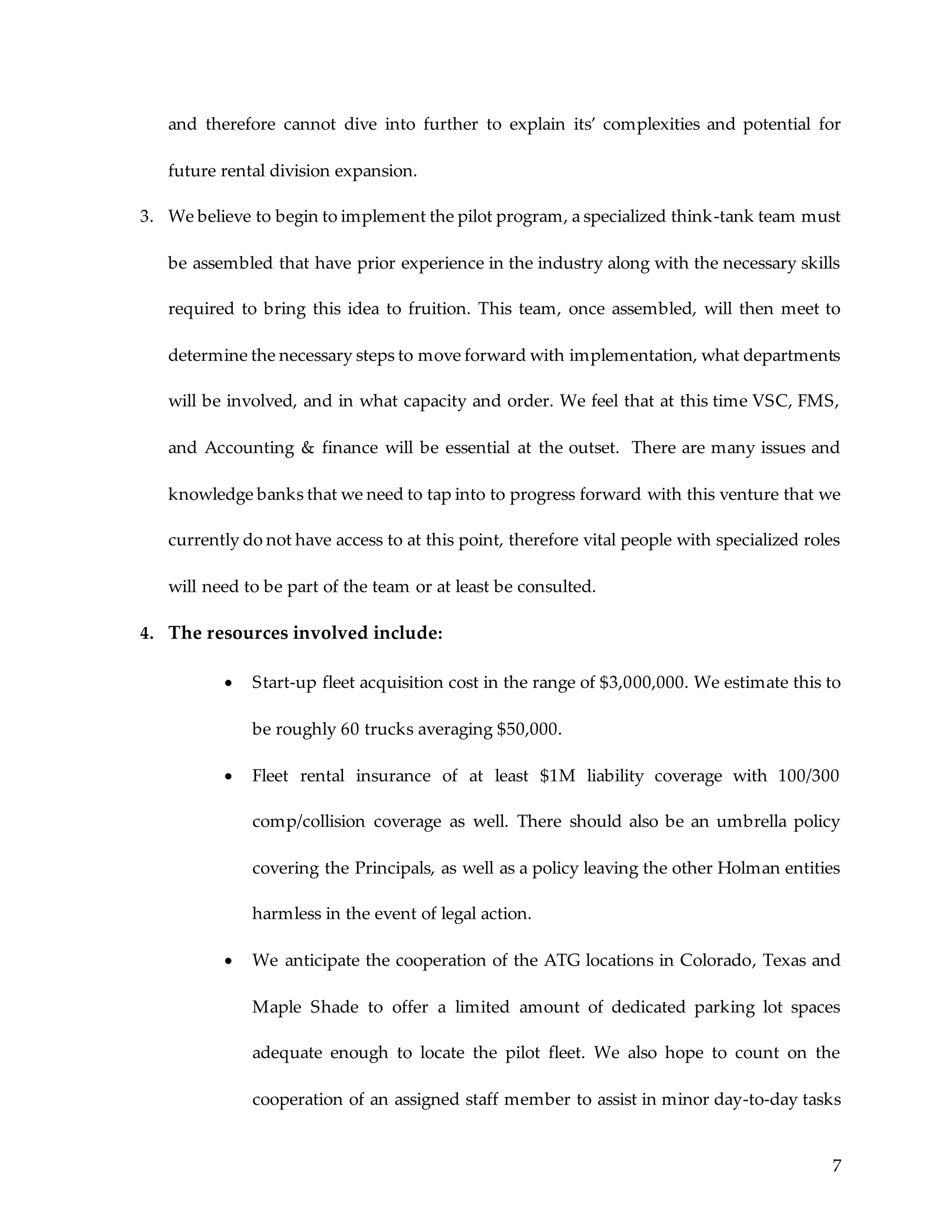 7
and therefore cannot dive into further to explain its’ complexities and potential for
future rental division expansion.
3. We believe to begin to implement the pilot program, a specialized think-tank team must
be assembled that have prior experience in the industry along with the necessary skills
required to bring this idea to fruition. This team, once assembled, will then meet to
determine the necessary steps to move forward with implementation, what departments
will be involved, and in what capacity and order. We feel that at this time VSC, FMS,
and Accounting & finance will be essential at the outset. There are many issues and
knowledge banks that we need to tap into to progress forward with this venture that we
currently do not have access to at this point, therefore vital people with specialized roles
will need to be part of the team or at least be consulted.
4. The resources involved include:
 Start-up fleet acquisition cost in the range of $3,000,000. We estimate this to
be roughly 60 trucks averaging $50,000.
 Fleet rental insurance of at least $1M liability coverage with 100/300
comp/collision coverage as well. There should also be an umbrella policy
covering the Principals, as well as a policy leaving the other Holman entities
harmless in the event of legal action.
 We anticipate the cooperation of the ATG locations in Colorado, Texas and
Maple Shade to offer a limited amount of dedicated parking lot spaces
adequate enough to locate the pilot fleet. We also hope to count on the
cooperation of an assigned staff member to assist in minor day-to-day tasks
 
