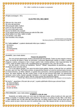 D3 – Inferir o sentido de um palavra ou expressão
10
-----------------------------------------------------------------
(Projeto (con(seguir) - DC).
OLHA PRO CÉU, MEU AMOR
Olha pro céu, meu amor
Vê como ele está lindo
Olha praquele balão multicor
Como no céu vai sumindo.
Foi numa noite igual a esta
Que tu me deste o teu coração
O céu estava assim em festa porque era noite de São João
Havia balões no ar Xote, baião no salão
E no terreiro, o teu olhar
Que incendiou meu coração.
José Fernandes e Luiz Gonzaga
http://www.qdivertido.com.br/vercantiga.php?codigo=87
Em “balão multicor”, a palavra destacada indica que o balão é
(A) branco.
(B) preto.
(C) transparente.
(D) colorido.
-----------------------------------------------------------------
(AvaliaBH). Leia o texto abaixo:
Casaco de passarinho
Era uma árvore interessante, bonita e absolutamente disciplinada. Todos os anos seguia a mesma
rotina: se enchia de folhas e flores na primavera, continuava alegremente vestida no verão, e quando
chegava o outono, começava a tirar a roupa: quanto mais o tempo esfriava, mais roupa ela tirava. No
inverno, todas as folhas caíam e ela, completamente nua, aguentava o frio, sem dar um pio.
Um dia, porém, a árvore se manifestou: “Atchim!” “Saúde”, responderam os passarinhos, aflitos,
recolhendo seus ovos dos ninhos.
Foi aí que alguns pardais, com pena da pobre árvore pelada, tiveram a ideia de ficar um pertinho
do outro, asa com asa. Perfi lados e juntos, os passarinhos fizeram um enorme cachecol para a árvore.
O inverno terminou, as folhas voltaram, e quando veio a primavera, a árvore agradeceu mandando mais
flores. No verão seguinte, ela deu muitos frutos a mais do que sempre tinha dado. Os passarinhos
comeram como nunca, tiveram grandes ninhadas e, no inverno seguinte, além do cachecol, a árvore
ganhou casaco, luvas e até um gorro, feito do corpo quente dos passarinhos felizes.
FRATE, Diléa. Histórias para acordar. São Paulo: Companhia das Letrinhas, 1999. *Adaptado: reforma ortográfica.
No trecho “...aguentava o frio sem dar um pio.”, a parte sublinhada informa que a árvore ficava
A) cheia de alegria.
B) cheia de música.
C) em silêncio.
D) sem as flores.
-----------------------------------------------------------------
(PM-CAMAÇARI). Leia o texto abaixo e responda.
O ladrão e o cão de casa
Querendo um ladrão entrar em uma casa de noite para roubar, achou à porta um cão, que com
latidos a impedia. O cauteloso ladrão, para acalmá-lo, lhe lançou um pedaço de pão. Mas o cão disse:
— Bem entendo que me dás este pão para que cale, e te deixe roubar a casa, não por amor que me
tenhas: porém já que o dono da casa me sustenta toda a vida. Não deixarei de latir, se não for embora,
 