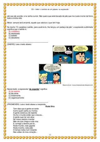 D3 – Inferir o sentido de um palavra ou expressão
11
até que ele acorde, e te venha surrar. Não quero que este bocado de pão que me custe morrer de fome
toda a minha vida.
Moral: sempre terá amanhã, aquele que valoriza o que tem hoje.
No trecho “O cauteloso Ladrão, para acalmá-lo, lhe lançou um pedaço de pão”, a expressão sublinhada
significa que o ladrão é,
A) cuidadoso
B) desleixado
C) exibido
D) desatento
-----------------------------------------------------------------
(SAERS). Leia o texto abaixo.
Disponível em: <www.tirasnacionais.blospot.com>
Nesse texto, a expressão “de sopetão” significa
A) de repente.
B) tão tarde.
C) tristemente.
D) vagarosamente.
-----------------------------------------------------------------
(PROMOVER). Leia o texto abaixo e responda.
Roda Viva
Tem dias que a gente se sente
Como quem partiu ou morreu
A gente estancou de repente
Ou foi o mundo então que cresceu...
A gente quer ter voz ativa
No nosso destino mandar
Mas eis que chega a roda viva
E carrega o destino prá lá...
Roda mundo, roda gigante
Roda moinho, roda pião
O tempo rodou num instante
Nas voltas do meu coração...
 
