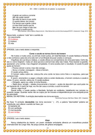 D3 – Inferir o sentido de um palavra ou expressão
12
A gente vai contra a corrente
Até não poder resistir
Na volta do barco é que sente
O quanto deixou de cumprir
Faz tempo que a gente cultiva
A mais linda roseira que há
Mas eis que chega a roda viva
E carrega a roseira prá lá...
Chico Buarque. Letra e Música. Disponível em: <http://letras.terra.com.br/chico-buarque/45167/>. Acesso em: 14 ago. 2010.
Nesse texto, a palavra “roda” tem o sentido de
A) crescimento.
B) mudança.
C) tristeza.
D) vida.
-----------------------------------------------------------------
(PROEB). Leia o texto abaixo e responda.
Como o cavalo se tornou Cervo do homem
Há muitos e muitos anos, os animais viviam juntos, em total liberdade. O cavalo habitava a floresta
e não conhecia o peso de uma sela nem a humilhação de puxar arados e carroças.
Orgulhoso de sua força e beleza, o cavalo olhava os companheiros de cima para baixo. Certo dia,
ele e o cervo brigaram. Cada um dizia que era o animal mais veloz das matas. Para resolver a questão,
apostaram uma corrida, mas chegaram empatados. O cervo aceitou bem o resultado. O cavalo foi pedir
ajuda ao homem:
– Preciso vencer o cervo, mas não consigo...
– Se eu o montar, conseguirá – disse o homem.
O cavalo achou ótimo.
O homem saltou sobre ele, colocou-lhe uma corda na boca como freio e o esporeou, para que
corresse mais.
E assim, ensinando-o a pegar a direção certa e a evitar obstáculos, o homem conduziu o cavalo à
vitória. O cervo, vencido, retirou-se. O cavalo exultava:
– Obrigado, agora vou voltar à minha floresta...
– Nada disso, amigão – rebateu bruscamente o homem – acabo de descobrir que você pode me
ser bastante útil. A partir de hoje, vou lhe dar casa e comida, e você me servirá.
Vamos, siga-me já!
Desde então, o cavalo perdeu a liberdade, fechado em estábulos, trabalhando nos campos ou
puxando cargas. Quantas vezes não se culpou por ter trocado a independência por uma estúpida prova
de velocidade.
MORAL DA HISTÓRIA: A ambição desmedida nos torna escravos.
FabulinhasFamosas. São Paulo: Rideel, 2001. Adaptado.
Na frase “A ambição desmedida nos torna escravos.” ( . 21), a palavra “desmedida” poderia ser
substituída, sem alterar o sentido da frase, por
A) bastante útil.
B) com perfeição.
C) mal resolvida.
D) sem limites.
-----------------------------------------------------------------
(PROEB). Leia o texto abaixo.
Elixir
Numa cidadezinha do interior, um jovem vendedor ambulante oferecia um maravilhoso produto
chamado Elixir da Longa Vida. Na praça central, ele gritava empolgado:
 