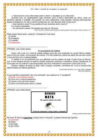 D3 – Inferir o sentido de um palavra ou expressão
13
– Todo dia tomo uma colher desse elixir e olhem o resultado: já vivi 300 anos!
Ouvindo isso, os espectadores logo correram para a banca abarrotada de vidros, onde um
garotinho atendia a multidão. Foi quando um outro negociante, muito esperto, resolveu desmascarar
aquela charlatanice. Foi até o menino e perguntou em voz alta para todo mundo ouvir:
– Que história é essa? O seu patrão já viveu trezentos anos mesmo?
E o menino respondeu:
– Eu não tenho certeza. Só trabalho para ele há 120 anos.
AVIZ, Luiz (org.). Piadas da internet para crianças espertas. Rio de Janeiro: Record, 2001, p. 77.
Pelas pistas desse texto, a palavra “charlatanice” quer dizer
A) venda.
B) amolação.
C) multidão.
D) enganação.
-----------------------------------------------------------------
(PROEB). Leia o texto abaixo.
O crescimento do cabelo
Quem não curte um corte de cabelo estiloso para dar uma turbinada no visual? Nosso cabelo,
assim como as unhas, nunca param de crescer. Por isso podemos cortá-lo de várias formas sem correr
o risco de ficar com a cabeça pelada.
O cabelo é um fio produzido por uma glândula que fica abaixo da pele. O pelo brota no folículo,
que é uma espécie de tubo no qual as células produzem proteínas e queratina. Essas substâncias se
acumulam em seu interior e são empurradas pra cima, endurecem e assumem a forma de um fio.
Existem cabelos de todos os tipos: lisos, crespos, amarelos, vermelhos etc. A cor e a textura são
determinadas por fatores genéticos.
Jornal Estado de Minas, p. 8, 12 jan. 2008. *Adaptado
Reforma Ortográfica.
O que significa a expressão “dar uma turbinada”, que aparece no 1º parágrafo?
A) Fazer uma mudança radical.
B) Ficar com a mesma aparência.
C) Correr o risco de ficar careca.
D) Usar uma turbina para secar o cabelo.
-----------------------------------------------------------------
(PROEB). Leia o texto abaixo.
Prefeitura de BH.Unimed.folder.
Na frase “É hora de esquentar a briga conta o mosquito”, a palavra destacada significa
A) aumentar.
B) dividir.
C) por fogo.
D) por medo.
 