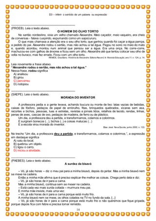 D3 – Inferir o sentido de um palavra ou expressão
14
-----------------------------------------------------------------
(PROEB). Leia o texto abaixo.
O HOMEM DO OLHO TORTO
No sertão nordestino, vivia um velho chamado Alexandre. Meio caçador, meio vaqueiro, era cheio
de conversas - falava cuspindo, espumando como um sapocururu.
O que mais chamava a atenção era o seu olho torto, que ganhou quando foi caçar a égua pampa,
a pedido do pai. Alexandre rodou o sertão, mas não achou a tal égua. Pegou no sono no meio do mato
e, quando acordou, montou num animal que pensou ser a égua. Era uma onça. No corre-corre,
machucou-se com galhos de árvores e ficou sem um olho. Alexandre até que tentou colocar seu olho de
volta no buraco, mas fez errado. Ficou com um olho torto.
RAMOS, Graciliano. História de Alexandre. Editora Record. In Revista Educação, ano 11, n. 124, p. 14.
Leia novamente a frase abaixo.
“Alexandre rodou o sertão, mas não achou a tal égua.”
Nessa frase, rodou significa
A) analisou
B) girou
C) percorreu
D) rodopiou
-----------------------------------------------------------------
(SAEPE). Leia o texto abaixo.
MORADA DO INVENTOR
A professora pedia e a gente levava, achando loucura ou monte de lixo: latas vazias de bebidas,
caixas de fósforo, pedaços de papel de embrulho, fitas, brinquedos quebrados, xícaras sem asa,
recortes e bichos, pessoas, luas e estrelas, revistas e jornais lidos, retalhos de tecido, rendas, linhas,
penas de aves, cascas de ovo, pedaços de madeira, de ferro ou de plástico.
Um dia, a professora deu a partida, e transformamos, colamos e colorimos.
E surgiram bonecos (...), bichos (..) e coisas malucas (...)
E a escola virou morada do inventor.
Elias José. Nova Escola, junho 2000, n. 133.
No trecho “Um dia, a professora deu a partida, e transformamos, colamos e colorimos.”, a expressão
em destaque significa
A) saiu do local.
B) quebrou um objeto.
C) ligou o carro.
D) iniciou a atividade.
-----------------------------------------------------------------
(PAEBES). Leia o texto abaixo.
A surdez da bisavó
– Vó, já são horas – diz o meu pai para a minha bisavó, depois do jantar. Mas a minha bisavó nem
se mexe na cadeira.
Então a minha mãe afirma que é preciso explicar-lhe melhor as coisas. Chega perto dela e diz:
– Vó, já são horas de ir para a cama.
Mas a minha bisavó, continua sem se mexer na cadeira.
– Está cada vez mais surda coitada – murmura meu pai.
E minha mãe insiste, mais uma vez:
– Vó, já são horas de ir para a cama porque está muito frio.
A minha bisavó nem se mexe, os olhos colados na TV no fundo da sala. [...]
– Vó, já são horas de ir para a cama porque está muito frio e não queremos que fique gripada,
porque depois fica com febre e precisa tomar remédio.
 