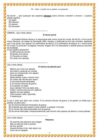 D3 – Inferir o sentido de um palavra ou expressão
3
No trecho” ... pois quaisquer das espécies infestam outros animais e também o homem.”, a palavra
grifada significa:
(A) pulam
(B) inflamam
(C) atacam
(D) assustam
-----------------------------------------------------------------
(SIMAVE). Leia o texto abaixo.
O menor jornal
A jornalista Dolores Nunes é a responsável pelo menor jornal do mundo. No dia 23, o micro jornal
Vossa Senhoria, da cidade de Divinópolis (MG), recebeu o certiﬁcado do livro dos recordes, atestando
que o seu jornal, com apenas 3,5 centímetros de altura e 2,5 centímetros de largura, é o menor jornal
do mundo. O jornal tem 16 páginas mensais, tiragem de 5 mil exemplares e aborda diversos assuntos
da atualidade.
O que signiﬁca atestando?
A) Aﬁrmando por escrito.
B) Dando uma notícia.
C) Fazendo um teste.
D) Lendo com atenção.
-----------------------------------------------------------------
Leia o texto abaixo.
O menino do planeta azul
Menino que mora num planeta
Azul feito a cauda de um cometa
Quer se corresponder com alguém
De outra galáxia
Neste planeta onde o menino mora
As coisas não vão tão bem assim:
O azul está ficando desbotado
E os homens brincam de guerra.
É só apertar um botão
Que o planeta Terra vai pelos ares...
Então o menino procura com urgência
Alguém de outra galáxia
Para trocarem selos, figurinhas
E esperanças.
O que o autor quis dizer com a frase: “E os homens brincam de guerra, é só apertar um botão que o
planeta vai pelos ares”...
(A) Os homens fabricam brinquedos de guerra.
(B) O planeta gira pelo espaço e pode explodir a qualquer momento.
(C) O menino não está preocupado com as guerras.
(D) As armas fabricadas, irresponsavelmente, pelo homem são capazes de destruir o nosso planeta.
-----------------------------------------------------------------
Leia o texto abaixo.
Pássaros
Os poemas são pássaros que chegam
Não se sabe de onde e pousam
No livro que lês
Quando fechas o livro, eles alçam voo
Como de um alçapão.
 