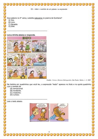 D3 – Inferir o sentido de um palavra ou expressão
4
Que palavra no 4º verso, substitui pássaros no poema de Quintana?
A) Voo.
B) Livro.
C) Alçapão.
D) Eles.
-----------------------------------------------------------------
Leia a tirinha abaixo e responda.
Ziraldo. Curta o Menino Maluquinho,São Paulo. Globo, v. 2, 2007.
Na história em quadrinhos que você leu, a expressão “Irado!” aparece no título e no quinto quadrinho
com o sentido de
(A) sensacional.
(B) revoltante.
(C) medonho.
(D) curioso.
-----------------------------------------------------------------
Leia o texto abaixo.
 