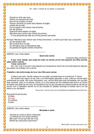 D3 – Inferir o sentido de um palavra ou expressão
6
Quando eu tinha seis anos.
Ganhei um porquinho-da-índia.
Que dor de coração me dava.
Porque o bichinho só queria estar debaixo do fogão!
Levava ele pra sala
Pra os lugares mais bonitos mais limpinhos
Ele não gostava:
Queria era estar debaixo do fogão.
Não fazia caso nenhum das minhas ternurinhas...
– O meu porquinho-da-índia foi a minha primeira namorada.
Na frase “Não fazia caso nenhum das minhas ternurinhas”, o menino quer dizer que o porquinho:
(A) não gostava dele.
(B) só queria ficar na sala.
(C) não ligava para as delicadezas dele.
(D) gostava de lugares bonitos e limpinhos
-----------------------------------------------------------------
(SAERO). Leia o texto abaixo.
Quem ama vacina
Terezinha Vieira da Rocha*
O que você, mamãe, que acaba de trazer ao mundo um ser tão especial, seu filho, precisa
saber sobre vacinas.
Tomar vacina dói?
Sim. Dói, mas é uma dor muito pequena se comparada ao trauma de uma internação por doenças
que podem ser evitadas com a vacina.
Trabalho e não tenho tempo de levar meu filho para vacinar.
O ideal é que você, mamãe, esteja com seu bebê, principalmente no momento da 1ª vacina.
Ele sentirá mais seguro no seu colo, e as informações passadas a você, sobre as vacinas pelos
profissionais de saúde, são muito importantes, mas, se ficar difícil para você compartilhar com seu filho
este momento, peça a um parente, vizinho, ou a uma pessoa de sua confiança para levá-lo ao Centro
de Saúde mais perto de sua casa. O importante é que no dia marcado sua criança receba as vacinas de
acordo com o calendário vacinal. Se no dia marcado for Sábado, Domingo ou feriado, leve-o um dia
antes ou um dia depois.
Disponível em: <http://www.pbh..gov.br/smsa/biblioteca/saudedigital/dezembro/folder.html>.
Esse texto foi escrito para
A) filhos.
B) mães.
C) médicos.
D) pais.
-----------------------------------------------------------------
(SAERO). Leia o texto abaixo.
Mocidade e morte
“Quando eu cerrar os olhos moribundos
Tu verterás por mim pranto saudoso;
Mas quem me diz que não virá o riso
Banhar teu rosto triste e lacrimoso?”
HER CULANO, Alexandre. Mocidade e morte.
 