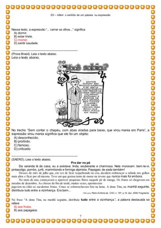 D3 – Inferir o sentido de um palavra ou expressão
7
Nesse texto, a expressão “... cerrar os olhos...” significa
A) dormir.
B) estar triste.
C) morrer.
D) sentir saudade.
-----------------------------------------------------------------
(Prova Brasil). Leia o texto abaixo.
Leia o texto abaixo.
No trecho “Sem contar o chapéu, com abas viradas para baixo, que virou mania em Paris”, a
expressão virou mania significa que ele foi um objeto:
A) desconhecido.
B) proibido.
C) famoso.
D) criticado
-----------------------------------------------------------------
(SAERO). Leia o texto abaixo.
Pra dar no pé
Da varanda lá de casa, eu a avistava: linda, exuberante e charmosa. Nela moravam: bem-te-vi,
pintassilgo, pombo, juriti, marimbondo e formiga alpinista. Papagaio de seda também!
Desses do mês de julho que, em vez de ficar requebrando no céu, decidem embaraçar a rabiola nos galhos
mais altos e ficar por ali mesmo. Teve um que gostou tanto de morar na árvore que nunca mais foi embora.
No meio do ano, começavam a aparecer pequenas flores naquele pé de manga. Os frutos só chegavam em
meados de dezembro. As chuvas do fim de tarde, muitas vezes, aprontavam:
jogavam no chão as suculentas frutas. Umas se esborrachavam feio na lama. A dona Tina, na manhã seguinte,
distribuía tudo entre a vizinhança. Era bom...
Oliveira, Pedro Antônio de. CHC, n. 197, p.19, dez. 2008. Fragmento.
Na frase “A dona Tina, na manhã seguinte, distribuía tudo entre a vizinhança.”, a palavra destacada se
refere
A) aos frutos.
B) aos papagaios.
 