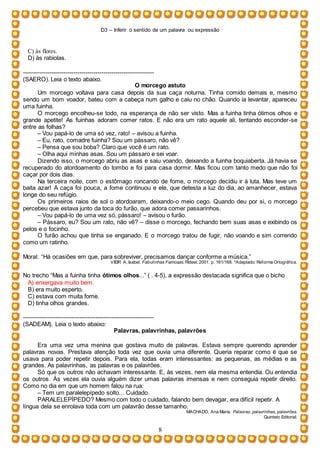 D3 – Inferir o sentido de um palavra ou expressão
8
C) às flores.
D) às rabiolas.
-----------------------------------------------------------------
(SAERO). Leia o texto abaixo.
O morcego astuto
Um morcego voltava para casa depois da sua caça noturna. Tinha comido demais e, mesmo
sendo um bom voador, bateu com a cabeça num galho e caiu no chão. Quando ia levantar, apareceu
uma fuinha.
O morcego encolheu-se todo, na esperança de não ser visto. Mas a fuinha tinha ótimos olhos e
grande apetite! As fuinhas adoram comer ratos. E não era um rato aquele ali, tentando esconder-se
entre as folhas?
– Vou papá-lo de uma só vez, rato! – avisou a fuinha.
– Eu, rato, comadre fuinha? Sou um pássaro, não vê?
– Pensa que sou boba? Claro que você é um rato.
– Olha aqui minhas asas. Sou um pássaro e sei voar.
Dizendo isso, o morcego abriu as asas e saiu voando, deixando a fuinha boquiaberta. Já havia se
recuperado do atordoamento do tombo e foi para casa dormir. Mas ficou com tanto medo que não foi
caçar por dois dias.
Na terceira noite, com o estômago roncando de fome, o morcego decidiu ir à luta. Mas teve um
baita azar! A caça foi pouca, a fome continuou e ele, que detesta a luz do dia, ao amanhecer, estava
longe do seu refúgio.
Os primeiros raios de sol o atordoaram, deixando-o meio cego. Quando deu por si, o morcego
percebeu que estava junto da toca do furão, que adora comer passarinhos.
– Vou papá-lo de uma vez só, pássaro! – avisou o furão.
– Pássaro, eu? Sou um rato, não vê? – disse o morcego, fechando bem suas asas e exibindo os
pelos e o focinho.
O furão achou que tinha se enganado. E o morcego tratou de fugir, não voando e sim correndo
como um ratinho.
Moral: “Há ocasiões em que, para sobreviver, precisamos dançar conforme a música.”
VIEIR A, Isabel. Fabulinhas Famosas. Rideel. 2001. p. 161/168. *Adaptado: Reforma Ortográfica.
No trecho “Mas a fuinha tinha ótimos olhos...” ( . 4-5), a expressão destacada significa que o bicho
A) enxergava muito bem.
B) era muito esperto.
C) estava com muita fome.
D) tinha olhos grandes.
-----------------------------------------------------------------
(SADEAM). Leia o texto abaixo:
Palavras, palavrinhas, palavrões
Era uma vez uma menina que gostava muito de palavras. Estava sempre querendo aprender
palavras novas. Prestava atenção toda vez que ouvia uma diferente. Queria reparar como é que se
usava para poder repetir depois. Para ela, todas eram interessantes: as pequenas, as médias e as
grandes. As palavrinhas, as palavras e os palavrões.
Só que os outros não achavam interessante. E, às vezes, nem ela mesma entendia. Ou entendia
os outros. Às vezes ela ouvia alguém dizer umas palavras imensas e nem conseguia repetir direito.
Como no dia em que um homem falou na rua:
– Tem um paralelepípedo solto... Cuidado.
PARALELEPÍPEDO? Mesmo com todo o cuidado, falando bem devagar, era difícil repetir. A
língua dela se enrolava toda com um palavrão desse tamanho.
MACHADO, Ana Maria. Palavras, palavrinhas, palavrões.
Quinteto Editorial.
 