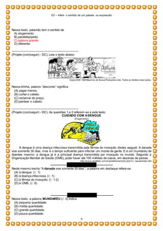 D3 – Inferir o sentido de um palavra ou expressão
9
Nesse texto, palavrão tem o sentido de
A) xingamento.
B) paralelepípedo.
C) palavra grande.
D) diferente.
-----------------------------------------------------------------
(Projeto (con(seguir) - DC). Leia o texto abaixo:
Copryinht© 1999 Maurício de Sousa Produções Ltda. Todos os direitos reservados.
Nessa tirinha, palavra “desconto” significa
(A) pagar menos.
(B) cortar o cabelo.
(C) reclamar do preço.
(D) pentear o cabelo.
-----------------------------------------------------------------
(Projeto (con(seguir) - DC). As questões 1,e 2 referem-se a este texto:
CUIDADO COM ADENGUE
(Fragmento)
A dengue é uma doença infecciosa transmitida pela fêmea do mosquito Aedes aegypti. A danada
vive somente 30 dias, mas é o tempo suficiente para infectar um monte de gente. E é um mundaréu de
doentes mesmo: a dengue já é a principal doença transmitida por mosquito no mundo. Segundo a
Organização Mundial de Saúde (OMS), pode haver até 100 milhões de casos, em dezenas de países.
http://www.canalkids.com.br/portal/barra/clubv.php?u=../saude/index.htm
–––––––––– QUESTÃO 01 ––––––––––
Neste mesmo trecho “A danada vive somente 30 dias”, a palavra em destaque refere-se
(A) à dengue. (ℓ. 1)
(B) à doença infecciosa. (ℓ. 1)
(C) à fêmea do mosquito. (ℓ. 1-2)
(D) à OMS. (ℓ. 8)
–––––––––– QUESTÃO 02 ––––––––––
Nesse texto, a palavra MUNDARÉU (ℓ. 5) indica
(A) pequena quantidade.
(B) média quantidade.
(C) grande quantidade.
(D) pouca quantidade.
 
