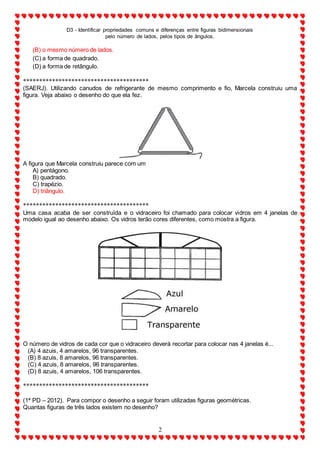 D3 - Identificar propriedades comuns e diferenças entre figuras bidimensionais
pelo número de lados, pelos tipos de ângulos.
2
(B) o mesmo número de lados.
(C) a forma de quadrado.
(D) a forma de retângulo.
***************************************
(SAERJ). Utilizando canudos de refrigerante de mesmo comprimento e fio, Marcela construiu uma
figura. Veja abaixo o desenho do que ela fez.
A figura que Marcela construiu parece com um
A) pentágono.
B) quadrado.
C) trapézio.
D) triângulo.
***************************************
Uma casa acaba de ser construída e o vidraceiro foi chamado para colocar vidros em 4 janelas de
modelo igual ao desenho abaixo. Os vidros terão cores diferentes, como mostra a figura.
O número de vidros de cada cor que o vidraceiro deverá recortar para colocar nas 4 janelas é...
(A) 4 azuis, 4 amarelos, 96 transparentes.
(B) 8 azuis, 8 amarelos, 96 transparentes.
(C) 4 azuis, 8 amarelos, 96 transparentes.
(D) 8 azuis, 4 amarelos, 106 transparentes.
***************************************
(1ª PD – 2012). Para compor o desenho a seguir foram utilizadas figuras geométricas.
Quantas figuras de três lados existem no desenho?
 