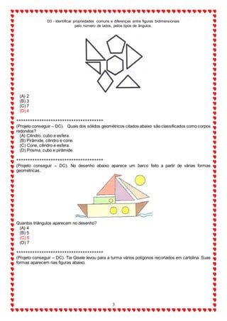 D3 - Identificar propriedades comuns e diferenças entre figuras bidimensionais
pelo número de lados, pelos tipos de ângulos.
3
(A) 2
(B) 3
(C) 7
(D) 4
**************************************
(Projeto conseguir – DC). Quais dos sólidos geométricos citados abaixo são classificados como corpos
redondos?
(A) Cilindro, cubo e esfera.
(B) Pirâmide, cilindro e cone.
(C) Cone, cilindro e esfera.
(D) Prisma, cubo e pirâmide.
**************************************
(Projeto conseguir – DC). No desenho abaixo aparece um barco feito a partir de várias formas
geométricas.
Quantos triângulos aparecem no desenho?
(A) 4
(B) 5
(C) 6
(D) 7
**************************************
(Projeto conseguir – DC). Tia Gisele levou para a turma vários polígonos recortados em cartolina. Suas
formas aparecem nas figuras abaixo.
 