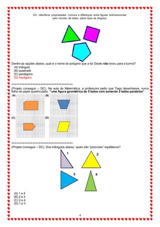D3 - Identificar propriedades comuns e diferenças entre figuras bidimensionais
pelo número de lados, pelos tipos de ângulos.
4
Dentre as opções abaixo, qual é o nome do polígono que a tia Gisele não levou para a turma?
(A) triângulo
(B) quadrado
(C) pentágono
(D) hexágono
**************************************
(Projeto conseguir – DC). Na aula de Matemática, a professora pediu que Tiago desenhasse, numa
folha de papel quadriculado, “uma figura geométrica de 5 lados com somente 2 lados paralelos”
**************************************
(Projeto conseguir – DC). Dos triângulos abaixo, quais são “possíveis” eqüiláteros?
(A) 1 e 4
(B) 2 e 3
(C) 2 e 4
(D) 1 e 3
 