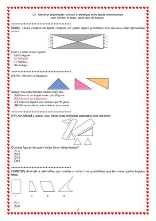 D3 - Identificar propriedades comuns e diferenças entre figuras bidimensionais
pelo número de lados, pelos tipos de ângulos.
5
**************************************
(Saerj). Clarice comprou um tapete composto por quatro figuras geométricas para sua casa, como representado
abaixo.
Qual é o nome dessas figuras?
A) Pentágono.
B) Triângulo.
C) Trapézio.
D) Losango.
**************************************
(SEPR). Observe os triângulos:
Indique uma característica comum entre eles.
(A) Possuem um ângulo maior que 90 graus.
(B) Possuem um ângulo reto.
(C) Todos os ângulos são menores que 90 graus.
(D) Não apresentam características em comum.
**************************************
(PROVA BRASIL) Joana usou linhas retas fechadas para fazer este desenho:
Quantas figuras de quatro lados foram desenhadas?
(A) 2
(B) 3
(C) 4
(D) 5
**************************************
(SARESP) Assinale a alternativa que mostra o número do quadrilátero que tem seus quatro ângulos
retos.
(A) I.
(B) II.
 