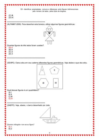 D3 - Identificar propriedades comuns e diferenças entre figuras bidimensionais
pelo número de lados, pelos tipos de ângulos.
6
(C) III.
(D) IV.
**************************************
(ALFAMAT-2009) Para desenhar esta boneca, utilizei algumas figuras geométricas:
Quantas figuras de três lados foram usadas?
(A) 4
(B) 8
(C) 2
(D) 3
**************************************
(SEAPE). Clara colou em seu caderno diferentes figuras geométricas. Veja abaixo o que ela colou.
Qual dessas figuras é um quadrilátero?
A) I
B) II
C) III
D) IV
**************************************
(SAEPE). Veja, abaixo, o barco desenhado por Julia.
Quantos triângulos tem nessa figura?
A) 1
B) 2
 