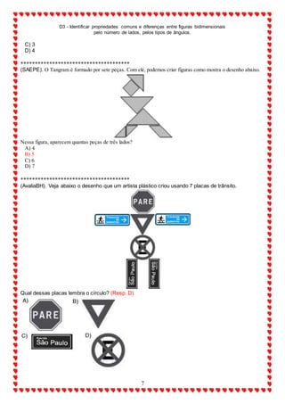 D3 - Identificar propriedades comuns e diferenças entre figuras bidimensionais
pelo número de lados, pelos tipos de ângulos.
7
C) 3
D) 4
**************************************
(SAEPE). O Tangram é formado por sete peças. Com ele, podemos criar figuras como mostra o desenho abaixo.
Nessa figura, aparecem quantas peças de três lados?
A) 4
B) 5
C) 6
D) 7
**************************************
(AvaliaBH). Veja abaixo o desenho que um artista plástico criou usando 7 placas de trânsito.
Qual dessas placas lembra o círculo? (Resp. D)
 