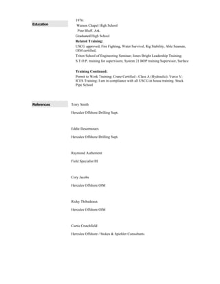 Education
1976:
Watson Chapel High School
Pine Bluff, Ark.
Graduated High School
Related Training:
USCG approved, Fire Fighting, Water Survival, Rig Stability, Able Seaman,
OIM certified,
Triton School of Engineering Seminar; Jones-Bright Leadership Training;
S.T.O.P. training for supervisors; System 21 BOP training Supervisor, Surface
Training Continued:
Permit to Work Training; Crane Certified - Class A (Hydraulic); Varco V-
ICES Training; I am in compliance with all USCG in house training. Stuck
Pipe School
References Terry Smith
Hercules Offshore Drilling Supt.
Eddie Desormouex
Hercules Offshore Drilling Supt.
Raymond Authement
Field Specialist III
Cory Jacobs
Hercules Offshore OIM
Ricky Thibadeaux
Hercules Offshore OIM
Curtis Crutchfield
Hercules Offshore / Stokes & Spiehler Consultants
 