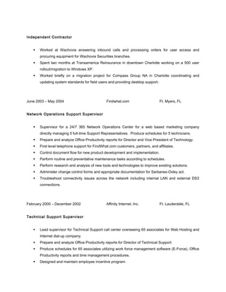 Independent Contractor
 Worked at Wachovia answering inbound calls and processing orders for user access and
procuring equipment for Wachovia Securities branches.
 Spent two months at Transamerica Reinsurance in downtown Charlotte working on a 500 user
rollout/migration to Windows XP.
 Worked briefly on a migration project for Compass Group NA in Charlotte coordinating and
updating system standards for field users and providing desktop support.·
June 2003 – May 2004 Findwhat.com Ft. Myers, FL
Network Operations Support Supervisor
 Supervisor for a 24/7 365 Network Operations Center for a web based marketing company
directly managing 5 full-time Support Representatives. Produce schedules for 5 technicians.
 Prepare and analyze Office Productivity reports for Director and Vice President of Technology.
 First level telephone support for FindWhat.com customers, partners, and affiliates.
 Control document flow for new product development and implementation.
 Perform routine and preventative maintenance tasks according to schedules.
 Perform research and analysis of new tools and technologies to improve existing solutions.
 Administer change control forms and appropriate documentation for Sarbanes-Oxley act.
 Troubleshoot connectivity issues across the network including internal LAN and external DS3
connections.
February 2000 – December 2002 Affinity Internet, Inc. Ft. Lauderdale, FL
Technical Support Supervisor
 Lead supervisor for Technical Support call center overseeing 65 associates for Web Hosting and
Internet dial-up company.
 Prepare and analyze Office Productivity reports for Director of Technical Support.
 Produce schedules for 65 associates utilizing work force management software (E-Force), Office
Productivity reports and time management procedures.
 Designed and maintain employee incentive program.
 