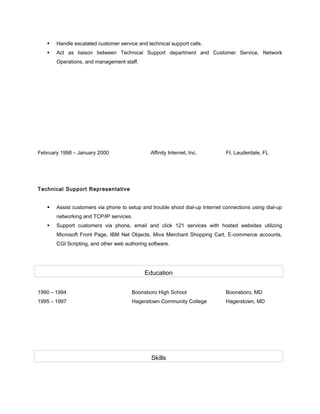  Handle escalated customer service and technical support calls.
 Act as liaison between Technical Support department and Customer Service, Network
Operations, and management staff.
February 1998 – January 2000 Affinity Internet, Inc. Ft. Lauderdale, FL
Technical Support Representative
 Assist customers via phone to setup and trouble shoot dial-up Internet connections using dial-up
networking and TCP/IP services.
 Support customers via phone, email and click 121 services with hosted websites utilizing
Microsoft Front Page, IBM Net Objects, Miva Merchant Shopping Cart, E-commerce accounts,
CGI Scripting, and other web authoring software.
Education
1990 – 1994 Boonsboro High School Boonsboro, MD
1995 – 1997 Hagerstown Community College Hagerstown, MD
Skills
 