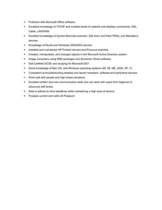  Proficient with Microsoft Office software.
 Excellent knowledge of TCP/IP and multiple levels of network and desktop connectivity, DSL,
Cable, LAN/WAN.
 Excellent knowledge of Symbol Barcode scanners, Dell Axim and Palm PDAs, and Blackberry
devices.
 Knowledge of Novell and Windows 2000/2003 servers.
 Installed and maintained HP Proliant servers and Procurve switches.
 Created, manipulated, and changed objects in the Microsoft Active Directory system.
 Image computers using SMS packages and Symantec Ghost software.
 Dell Certified DCSE and studying for Microsoft DST.
 Good knowledge of Mac OS, and Windows operating systems (95, 98, ME, 2000, XP, 7).
 Competent at troubleshooting desktop and server hardware, software and peripheral devices.
 Work well with people and high stress situations.
 Excellent written and oral communication skills and can work with users from beginner to
advanced skill levels.
 Able to adhere to strict deadlines while maintaining a high level of service.
 Possess current and valid US Passport.
 