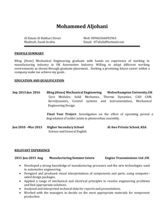 Mohammed Aljohani
Al Emam Al Bukhari Street
Madinah, Saudi Arabia
Mob: 00966566092965
Email: H7abab@hotmail.com
PROFILE SUMMARY
BEng (Hons) Mechanical Engineering graduate with hands on experience of working in
manufacturing industry in UK Automotive Industry. Willing to adapt different working
environments as shown through graduate placement. . Seeking a promising future career within a
company make me achieve my goals .
EDUCATION AND QUALIFICATION
Sep 2013-Jun 2016
Jun 2010 –Mar 2013
BEng (Hons) Mechanical Engineering Wolverhampton University,UK
Core Modules: Solid Mechanics, Thermo Dynamics, CAD CAM,
Aerodynamics, Control systems and instrumentation, Mechanical
Engineering Design
Final Year Project: Investigation on the effect of operating period on
degradation of solder joints in photovoltaic assembly.
Higher Secondary School Al Aws Private School, KSA
Science and General English
RELEVANT EXPERIENCE
2015 Jun-2015 Aug Manufacturing Summer Intern Engine Transmissions Ltd ,UK
 Developed a strong knowledge of manufacturing processes and the new technologies used
in automotive engineering.
 Designed and produced visual interpretations of components and parts, using computer-
aided design packages.
 Applied a range of mechanical and electrical principles to resolve engineering problems
and find appropriate solutions.
 Analysed and interpreted technical data for reports and presentations.
 Worked with the managers to decide on the most appropriate materials for component
production
 
