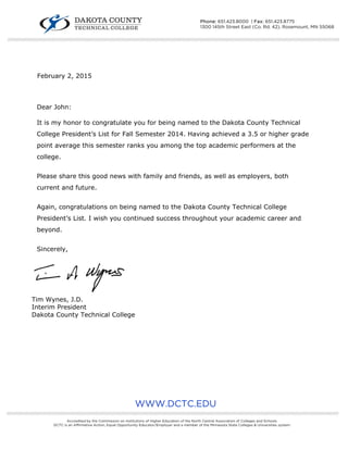  
 
February 2, 2015
Dear John:
It is my honor to congratulate you for being named to the Dakota County Technical
College President’s List for Fall Semester 2014. Having achieved a 3.5 or higher grade
point average this semester ranks you among the top academic performers at the
college.
Please share this good news with family and friends, as well as employers, both
current and future.
Again, congratulations on being named to the Dakota County Technical College
President’s List. I wish you continued success throughout your academic career and
beyond.
Sincerely,
Tim Wynes, J.D.
Interim President
Dakota County Technical College
WWW.DCTC.EDU
////////////////////////////////////////////////////////////////////////////////////////////////////////////////////////////////////////////////////////////////////////////////////////////////////////////////////////////////////////////////////////////
Accredited by the Commission on Institutions of Higher Education of the North Central Association of Colleges and Schools.
DCTC is an Affirmative Action, Equal Opportunity Educator/Employer and a member of the Minnesota State Colleges & Universities system.
////////////////////////////////////////////////////////////////////////////////////////////////////////////////////////////////////////////////////////////////////////////////////////////////////////////////////////////////////////////////////////////
Phone: 651.423.8000 | Fax: 651.423.8775
1300 145th Street East (Co. Rd. 42), Rosemount, MN 55068
 