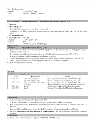 Used Environments
Language COBOL,JCL,VSAM
Tools File-Aid, Endevor, Xpeditor
Oct 06 to Jun 07 Data Re-Architecture - United HealthGroup Health Insurance, U.S.
Programmer
Technical Exposure
 Involved in Minor enhancement for meet the new business needs
 Solve high severity defects and Prepared Recreate document, initial analysis document, Tech Spec, Unit test plan for the
same
Used Environments
Operating System MVS/ESA
Language COBOL,JCL,VSAM
Database DB2
Tools File-Aid, Endevor, IBM Debugger
Organizational
Excellance Process Innovation, Process Audit
 Involved myself in Process innovation activity which helped us to save the dollar amounts and also helped to manage
and motivate team members.
 Co-ordination towards Process innovation helped us to raise Project Innovation index from 25% to 77%.
 Conducted workshop to make create awareness on Process Innovation.
 Team was suffering to meet the requirements from the process side before when we received quite a few OBs/NCs,
which I made sure to reduce and show our project in GREEN all the time in PHS reports.
 POC for all MPP related activities.
Education
Details of academic qualification
Achievements
 Got Best Outgoing student award for the year 2005-2006
 ASE super achiever award for my excellent performance at Accenture Service Pvt Ltd Bangalore.
 Got the nomination of Star performer for my excellent performance and quality work at Accenture Service Pvt Ltd
Chennai
 Received Celebrating Performance for the Best CAR Co-ordinator at Accenture Service Pvt Ltd Chennai
 Received Spot light Awards and Associate of the Quarter thrice for best performance at Cognizant Technology
Solutions.
Certifications
 Certified in Mainframe Beginner Level program(COBOL,JCL,VSAM,CICS)
Year Qualification Details
2004- 2006 M.Sc. (Applied Science)
Information Technology
Secured qualification through Kongu Engg College –
Erode- Anna University with a overall score of 82%
2001-2004 B.Sc. (Applied Science) Computer
Technology
Secured qualification through Kongu Engg College –
Erode- Bharathiyar University with a overall score of 78%
2000-2001 XII Std Secured 82% in XII Standard Matriculation exam
1998-1999 X Std Secured 78% in X Standard Matriculation Examination
 