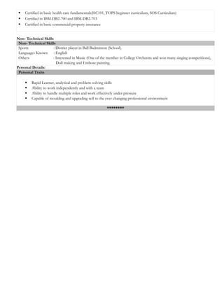  Certified in basic health care fundamentals(HC101, TOPS beginner curriculum, SOS Curriculum)
 Certified in IBM-DB2-700 and IBM-DB2-703
 Certified in basic commercial property insurance
Non- Technical Skills
Non- Technical Skills
Sports : District player in Ball Badminton (School).
Languages Known : English
Others : Interested in Music (One of the member in College Orchestra and won many singing competitions),
Doll making and Embose painting.
Personal Details:
Personal Traits
 Rapid Learner, analytical and problem-solving skills
 Ability to work independently and with a team
 Ability to handle multiple roles and work effectively under pressure
 Capable of moulding and upgrading self to the ever changing professional environment
********
 