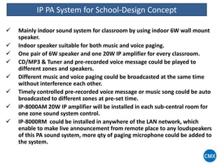 IP PA System for School-Design Concept
 Mainly indoor sound system for classroom by using indoor 6W wall mount
speaker.
 Indoor speaker suitable for both music and voice paging.
 One pair of 6W speaker and one 20W IP amplifier for every classroom.
 CD/MP3 & Tuner and pre-recorded voice message could be played to
different zones and speakers.
 Different music and voice paging could be broadcasted at the same time
without interference each other.
 Timely controlled pre-recorded voice message or music song could be auto
broadcasted to different zones at pre-set time.
 IP-8000AM 20W IP amplifier will be installed in each sub-central room for
one zone sound system control.
 IP-8000RM could be installed in anywhere of the LAN network, which
enable to make live announcement from remote place to any loudspeakers
of this PA sound system, more qty of paging microphone could be added to
the system.
 