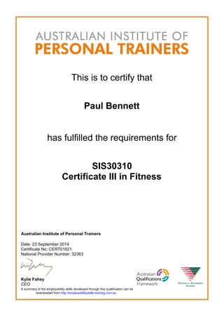 This is to certify that
Paul Bennett
has fulfilled the requirements for
SIS30310
Certificate III in Fitness
Australian Institute of Personal Trainers
Date: 23 September 2014
Certificate No: CERT01621
National Provider Number: 32363
Kylie Fahey
CEO
A summary of the employability skills developed through this qualification can be
downloaded from http://employabilityskills.training.com.au
 