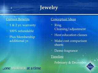 Jewelry
Current Benefits
• 1 & 2 yr. warranty
• 100% refundable
• Plus Membership
additional yr.
Conceptual Ideas
• Ring
Cleaning/adjustment
• Host education classes
• Make cost comparison
sheets
• Demo fragrance
Timeline
• February & December
 